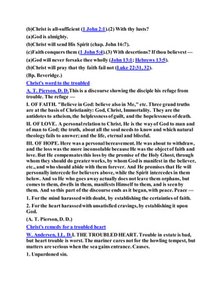 (b)Christ is all-sufficient (1 John 2:1).(2) With thy lusts?
(a)God is almighty.
(b)Christ will send His Spirit (chap. John 16:7).
(c)Faith conquers them (1 John 5:4).(3) With desertions? If thou believest —
(a)God will never forsake thee wholly (John 13:1; Hebrews 13:5).
(b)Christ will pray that thy faith fail not (Luke 22:31, 32).
(Bp. Beveridge.)
Christ's word to the troubled
A. T. Pierson, D. D.This is a discourse showing the disciple his refuge from
trouble. The refuge —
I. OF FAITH. "Believe in God: believe also in Me," etc. Three grand truths
are at the basis of Christianity: God, Christ, Immortality. They are the
antidotes to atheism, the helplessnessofguilt, and the hopelessness ofdeath.
II. OF LOVE. A personalrelation to Christ, He is the wayof God to man and
of man to God; the truth, about all the soul needs to know and which natural
theologyfails to answer;and the life, eternal and blissful.
III. OF HOPE. Here was a personalbereavement. He was about to withdraw,
and the loss was the more inconsolable becauseHe was the objectof faith and
love. But He compensatesthis loss by the promise of the Holy Ghost, through
whom they should do greaterworks, by whom God is manifest in the believer,
etc., and who should abide with them forever. And He promises that He will
personally intercede for believers above, while the Spirit intercedes in them
below. And so He who goes awayactually does not leave them orphans, but
comes to them, dwells in them, manifests Himself to them, and is seenby
them. And so this part of the discourse ends as it began, with peace. Peace —
1. Forthe mind harassedwith doubt, by establishing the certainties of faith.
2. Forthe heart harassedwith unsatisfied cravings, by establishing it upon
God.
(A. T. Pierson, D. D.)
Christ's remedy for a troubled heart
W. Andersen, LL. D.I. THE TROUBLED HEART. Trouble in estate is bad,
but heart trouble is worst. The mariner cares not for the howling tempest, but
matters are serious when the sea gains entrance. Causes.
1. Unpardoned sin.
 
