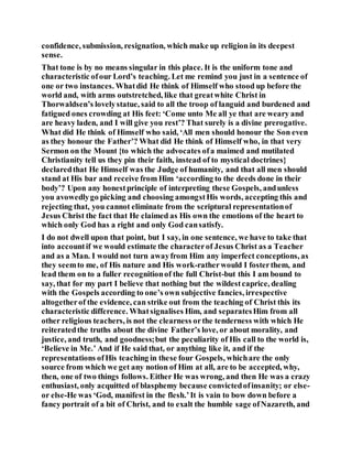 confidence, submission, resignation, which make up religion in its deepest
sense.
That tone is by no means singular in this place. It is the uniform tone and
characteristic ofour Lord’s teaching. Let me remind you just in a sentence of
one or two instances. Whatdid He think of Himself who stood up before the
world and, with arms outstretched, like that greatwhite Christ in
Thorwaldsen’s lovelystatue, said to all the troop of languid and burdened and
fatigued ones crowding at His feet: ‘Come unto Me all ye that are weary and
are heavy laden, and I will give you rest’? That surely is a divine prerogative.
What did He think of Himself who said, ‘All men should honour the Son even
as they honour the Father’? What did He think of Himself who, in that very
Sermon on the Mount {to which the advocates ofa maimed and mutilated
Christianity tell us they pin their faith, instead of to mystical doctrines}
declaredthat He Himself was the Judge of humanity, and that all men should
stand at His bar and receive from Him ‘according to the deeds done in their
body’? Upon any honestprinciple of interpreting these Gospels, andunless
you avowedlygo picking and choosing amongstHis words, accepting this and
rejecting that, you cannot eliminate from the scriptural representationof
Jesus Christ the fact that He claimed as His own the emotions of the heart to
which only God has a right and only God cansatisfy.
I do not dwell upon that point, but I say, in one sentence, we have to take that
into accountif we would estimate the characterof Jesus Christ as a Teacher
and as a Man. I would not turn awayfrom Him any imperfect conceptions, as
they seemto me, of His nature and His work-ratherwould I fosterthem, and
lead them on to a fuller recognitionof the full Christ-but this I am bound to
say, that for my part I believe that nothing but the wildestcaprice, dealing
with the Gospels according to one’s own subjective fancies, irrespective
altogetherof the evidence, can strike out from the teaching of Christ this its
characteristic difference. Whatsignalises Him, and separatesHim from all
other religious teachers, is not the clearness orthe tenderness with which He
reiteratedthe truths about the divine Father’s love, or about morality, and
justice, and truth, and goodness;but the peculiarity of His call to the world is,
‘Believe in Me.’ And if He said that, or anything like it, and if the
representations ofHis teaching in these four Gospels, whichare the only
source from which we get any notion of Him at all, are to be accepted, why,
then, one of two things follows. Either He was wrong, and then He was a crazy
enthusiast, only acquitted of blasphemy because convictedofinsanity; or else-
or else-He was ‘God, manifest in the flesh.’It is vain to bow down before a
fancy portrait of a bit of Christ, and to exalt the humble sage ofNazareth, and
 