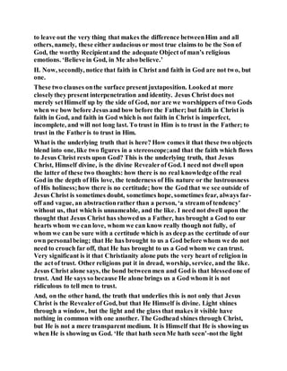 to leave out the very thing that makes the difference betweenHim and all
others, namely, these either audacious or most true claims to be the Son of
God, the worthy Recipientand the adequate Object of man’s religious
emotions. ‘Believe in God, in Me also believe.’
II. Now, secondly, notice that faith in Christ and faith in God are not two, but
one.
These two clauses onthe surface presentjuxtaposition. Lookedat more
closelythey present interpenetration and identity. Jesus Christ does not
merely setHimself up by the side of God, nor are we worshippers of two Gods
when we bow before Jesus and bow before the Father; but faith in Christ is
faith in God, and faith in God which is not faith in Christ is imperfect,
incomplete, and will not long last. To trust in Him is to trust in the Father; to
trust in the Fatheris to trust in Him.
What is the underlying truth that is here? How comes it that these two objects
blend into one, like two figures in a stereoscope;and that the faith which flows
to Jesus Christ rests upon God? This is the underlying truth, that Jesus
Christ, Himself divine, is the divine Revealerof God. I need not dwell upon
the latter of these two thoughts: how there is no real knowledge ofthe real
God in the depth of His love, the tenderness of His nature or the lustrousness
of His holiness;how there is no certitude; how the Godthat we see outside of
Jesus Christ is sometimes doubt, sometimes hope, sometimes fear, always far-
off and vague, an abstractionrather than a person, ‘a streamof tendency’
without us, that which is unnameable, and the like. I need not dwell upon the
thought that Jesus Christ has showedus a Father, has brought a God to our
hearts whom we can love, whom we can know really though not fully, of
whom we can be sure with a certitude which is as deep as the certitude of our
own personalbeing; that He has brought to us a God before whom we do not
need to crouch far off, that He has brought to us a God whom we can trust.
Very significant is it that Christianity alone puts the very heart of religion in
the actof trust. Other religions put it in dread, worship, service, and the like.
Jesus Christ alone says, the bond betweenmen and God is that blessedone of
trust. And He says so because He alone brings us a God whom it is not
ridiculous to tell men to trust.
And, on the other hand, the truth that underlies this is not only that Jesus
Christ is the Revealerof God, but that He Himself is divine. Light shines
through a window, but the light and the glass that makes it visible have
nothing in common with one another. The Godhead shines through Christ,
but He is not a mere transparent medium. It is Himself that He is showing us
when He is showing us God. ‘He that hath seenMe hath seen’-notthe light
 