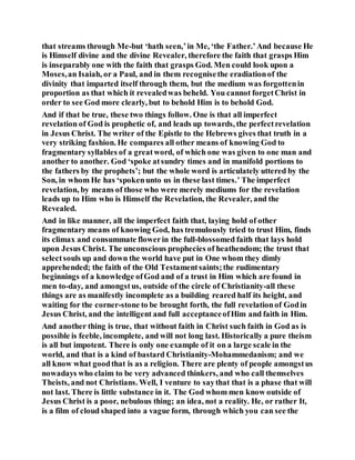 that streams through Me-but ‘hath seen,’in Me, ‘the Father.’And because He
is Himself divine and the divine Revealer, therefore the faith that grasps Him
is inseparably one with the faith that grasps God. Men could look upon a
Moses,an Isaiah, or a Paul, and in them recognisethe eradiationof the
divinity that imparted itself through them, but the medium was forgottenin
proportion as that which it revealedwas beheld. You cannot forgetChrist in
order to see God more clearly, but to behold Him is to behold God.
And if that be true, these two things follow. One is that all imperfect
revelation of God is prophetic of, and leads up towards, the perfectrevelation
in Jesus Christ. The writer of the Epistle to the Hebrews gives that truth in a
very striking fashion. He compares all other means of knowing God to
fragmentary syllables of a greatword, of which one was given to one man and
another to another. God ‘spoke atsundry times and in manifold portions to
the fathers by the prophets’; but the whole word is articulately uttered by the
Son, in whom He has ‘spokenunto us in these last times.’ The imperfect
revelation, by means of those who were merely mediums for the revelation
leads up to Him who is Himself the Revelation, the Revealer, and the
Revealed.
And in like manner, all the imperfect faith that, laying hold of other
fragmentary means of knowing God, has tremulously tried to trust Him, finds
its climax and consummate flowerin the full-blossomed faith that lays hold
upon Jesus Christ. The unconscious prophecies of heathendom; the trust that
selectsouls up and down the world have put in One whom they dimly
apprehended; the faith of the Old Testamentsaints;the rudimentary
beginnings of a knowledge ofGod and of a trust in Him which are found in
men to-day, and amongstus, outside of the circle of Christianity-all these
things are as manifestly incomplete as a building reared half its height, and
waiting for the corner-stone to be brought forth, the full revelationof Godin
Jesus Christ, and the intelligent and full acceptanceofHim and faith in Him.
And another thing is true, that without faith in Christ such faith in God as is
possible is feeble, incomplete, and will not long last. Historically a pure theism
is all but impotent. There is only one example of it on a large scale in the
world, and that is a kind of bastard Christianity-Mohammedanism; and we
all know what goodthat is as a religion. There are plenty of people amongstus
nowadays who claim to be very advanced thinkers, and who call themselves
Theists, and not Christians. Well, I venture to saythat that is a phase that will
not last. There is little substance in it. The God whom men know outside of
Jesus Christ is a poor, nebulous thing; an idea, not a reality. He, or rather It,
is a film of cloud shaped into a vague form, through which you can see the
 
