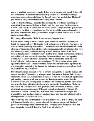 stars. It has little power to restrain. It has less to inspire and impel. It has still
less to comfort; it has leastof all to satisfythe heart. You will have to get
something more substantial than the far-off godof an unchristian Theism if
you mean to swaythe world and to satisfy men’s hearts.
And so, dear brethren, I come to this-perhaps the word may be fitting for
some that listen to me-’Believe in God,’and that you may, ‘believe also in
Christ.’ For sure I am that when the stress comes, andyou want a god, unless
your god is the God revealedin Jesus Christ, he will be a powerless deity. If
you have not faith in Christ, you will not long have faith in God that is vital
and worth anything.
III. Lastly, this trust in Christ is the secretofa quiet heart.
It is of no use to sayto men, ‘Let not your hearts be troubled,’ unless you
finish the verse and say, ‘Believe in God, believe also in Christ.’ For unless we
trust we shall certainly be troubled. The state of man in this world is like that
of some of those sunny islands in southern seas, around which there often rave
the wildestcyclones, and which carry in their bosoms, beneathall their
riotous luxuriance of verdant beauty, hidden fires, which everand anon shake
the solid earth and spreaddestruction. Storms without and earthquakes
within-that is the condition of humanity. And where is the ‘rest’ to come
from? All other defences are weak and poor. We have heard about ‘pills
againstearthquakes.’Thatis what the comforts and tranquillising which the
world supplies may fairly be likened to. Unless we trust we are, and we shall
be, and should be, ‘troubled.’
If we trust we may be quiet. Trust is always tranquillity. To casta burden off
myself on others’ shoulders is always a rest. But trust in Jesus Christ brings
infinitude on my side. Submission is repose. When we cease to kick againstthe
pricks they cease to prick and wound us. Trust opens the heart, like the
windows of the Ark tossing upon the black and fatal flood, for the entrance of
the peacefuldove with the olive branch in its mouth. Trust brings Christ to
my side in all His tenderness and greatness andsweetness. If I trust, ‘all is
right that seems mostwrong.’ If I trust, conscience is quiet. If I trust, life
becomes ‘a solemn scornof ills.’ If I trust, inward unrest is changedinto
tranquillity, and mad passions are castout from him that sits ‘clothed and in
his right mind’ at the feetof Jesus.
‘The wickedis like the troubled sea which cannot rest.’ But if I trust, my soul
will become like the glassyoceanwhen all the storms sleep, and ‘birds of
peace sit brooding on the charmed wave.’‘Peace I leave with you.’ ‘Let not
your hearts be troubled. Trust in God; trust also in Me.’
 