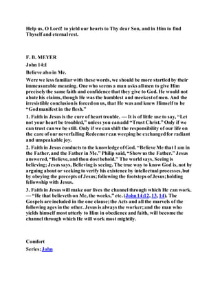 Help us, O Lord! to yield our hearts to Thy dear Son, and in Him to find
Thyself and eternalrest.
F. B. MEYER
John 14:1
Believe also in Me.
Were we less familiar with these words, we should be more startled by their
immeasurable meaning. One who seems a man asks allmen to give Him
preciselythe same faith and confidence that they give to God. He would not
abate his claims, though He was the humblest and meekestofmen. And the
irresistible conclusionis forcedon us, that He was and knew Himself to be
“Godmanifest in the flesh.”
1. Faith in Jesus is the cure of heart trouble. — It is of little use to say, “Let
not your heart be troubled,” unless you canadd “Trust Christ.” Only if we
can trust canwe be still. Only if we can shift the responsibility of our life on
the care of our neverfailing Redeemercan weeping be exchangedfor radiant
and unspeakable joy.
2. Faith in Jesus conducts to the knowledge ofGod. “Believe Me that I am in
the Father, and the Father in Me.” Philip said, “Show us the Father.” Jesus
answered, “Believe, and thou dostbehold.” The world says, Seeing is
believing; Jesus says, Believing is seeing. The true way to know God is, not by
arguing about or seeking to verify his existence by intellectual processes,but
by obeying the precepts of Jesus;following the footsteps ofJesus;holding
fellowship with Jesus.
3. Faith in Jesus will make our lives the channel through which He can work.
— “He that believeth on Me, the works,” etc. (John14:12, 13, 14). The
Gospels are included in the one clause;the Acts and all the marvels of the
following ages in the other. Jesus is always the worker;and the man who
yields himself most utterly to Him in obedience and faith, will become the
channel through which He will work most mightily.
Comfort
Series:John
 