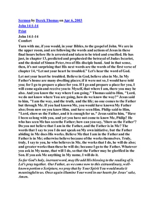 Sermon by Derek Thomas on Apr 6, 2003
John 14:1-14
Print
John 14:1-14
Comfort
Turn with me, if you would, in your Bibles, to the gospelof John. We are in
the upper room, and are following the words and actions of Jesus in these
final hours before He is arrestedand taken to be tried and crucified. He has
just, in chapter 13, predicted and prophesied the betrayal of Judas Iscariot,
and the denial of Simon Peter, two of His disciple band. And in that sense,
then, it's not surprising that His next words are the words of the first verse of
chapter 14, “Let not your heart be troubled.” Let's hear the word of God.
Let not your heart be troubled. Believe in God, believe also in Me. In My
Father's house are many dwelling places;if it were not so, I would have told
you; for I go to prepare a place for you. If I go and prepare a place for you, I
will come againand receive you to Myself, that where I am, there you may be
also. And you know the way where I am going." Thomas saidto Him, "Lord,
we do not know where You are going, how do we know the way?" Jesus said
to him, "I am the way, and the truth, and the life; no one comes to the Father
but through Me. If you had knownMe, you would have knownMy Father
also;from now on you know Him, and have seenHim. Philip said to Him,
"Lord, show us the Father, and it is enough for us." Jesus saidto him, "Have
I been so long with you, and yet you have not come to know Me, Philip? He
who has seenMe has seenthe Father; how can you say, 'Show us the Father'?
Do you not believe that I am in the Father, and the Father is in Me? The
words that I say to you I do not speak onMy own initiative, but the Father
abiding in Me does His works. Believe Me that I am in the Fatherand the
Father is in Me; otherwise believe because ofthe works themselves. Truly,
truly, I sayto you, he who believes in Me, the works that I do, he will do also;
and greaterworks than these he will do; because I go to the Father. Whatever
you ask in My name, that will I do, so that the Father may be glorified in the
Son. If you ask Me anything in My name, I will do it.
So far God's holy, inerrantword, mayHe add Hisblessing to the reading of it.
Let's pray together. OurFather, as wecome now to this extraordinary, well-
known portion o Scripture, we pray that by YourSpiritYou wouldmakeit
meaningfulto us. Once again illumineYourword in our hearts for Jesus’ sake,
Amen.
 
