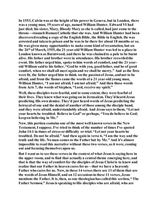 In 1553, Calvin was at the height of his power in Geneva, but in London, there
was a young man, 19 years of age, named William Hunter. Edward VI had
just died; his sister, Mary, Bloody Mary as she is called, had just come to the
throne—staunch RomanCatholic that she was. And William Hunter had been
discoveredreading a copy of the English Bible, the Bible in English. He was
arrestedand takento prison and he was to be there for about 18 months or so.
He was given many opportunities to make some kind of recantation, but on
the 26th
of March, 1555, the 21 year-old William Hunter was led to a place in
London known as Burntwood, and there he was chainedto a pole to be burnt
alive. His father and brother were in attendance. His brother recordedthe
event. His father urged him, spoke to him words of comfort, and the 21 year-
old William saidto his father, “God be with you, goodfather, and be of good
comfort, when we shall all meet againand we shall be merry.” And as the fires
were lit, the father urged him to think on the passionof Jesus, andnot to be
afraid, and from the flames came the words of a 21 year-old young man,
William Hunter, “I am not afraid, I am not afraid.” And then those words
from Acts 7, the words of Stephen, “Lord, receive my spirit.”
Well, these disciples were fearful, and to some extent, they were fearful of
their lives. They knew what was going on in Jerusalem. They’d heard Jesus
predicting His own demise. They’d just heard words of Jesus predicting the
betrayal of one and the denial of another of those among the disciple band,
and they were afraid, understandably afraid. And Jesus says to them, “Let not
your hearts be troubled. Believe in God” or perhaps, “You do believe in God;
keepon believing in Me.”
Now, this portion contains one of the most well knownverses in the New
Testament, I suppose. I've tried to think of the number of times I've quoted
John 14:1 in times of stress ordifficulty or trial. “Let not your hearts be
troubled. Do not be afraid.” And then again in verse 6, “I am the way and the
truth and the life. No man comes to the Father but by Me.” And it's almost
impossible to read this narrative without these two verses, as it were, coming
out and focusing themselves upon us.
But I want us to see these verses in the context of what Jesus is saying here in
the upper room, and to find that actuallya central theme emerging here, and
that is that the way of comfort for the disciples of Jesus Christis to know and
realize that our Father in heaven cares forus—that we have a heavenly
Father who cares for us. Now, in these 14 verses there are 11 of them that are
the words of Jesus Himself, and on 12 occasionsin these 11 verses, Jesus
mentions the Father. It is, then, as one theologianhas calledthis section, “The
Father Sermon.” Jesus is speaking to His disciples who are afraid, who are
 