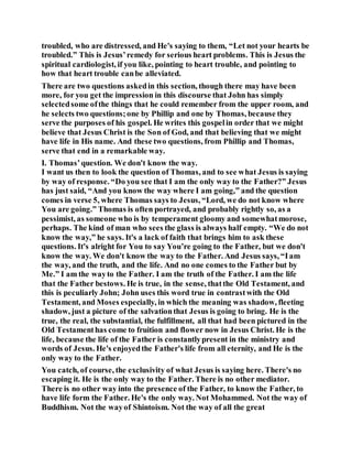 troubled, who are distressed, and He's saying to them, “Let not your hearts be
troubled.” This is Jesus’remedy for serious heart problems. This is Jesus the
spiritual cardiologist, if you like, pointing to heart trouble, and pointing to
how that heart trouble canbe alleviated.
There are two questions askedin this section, though there may have been
more, for you get the impression in this discourse that John has simply
selectedsome ofthe things that he could remember from the upper room, and
he selects two questions;one by Phillip and one by Thomas, because they
serve the purposes of his gospel. He writes this gospelin order that we might
believe that Jesus Christ is the Son of God, and that believing that we might
have life in His name. And these two questions, from Phillip and Thomas,
serve that end in a remarkable way.
I. Thomas’question. We don't know the way.
I want us then to look the question of Thomas, and to see what Jesus is saying
by way of response. “Do you see that I am the only way to the Father?” Jesus
has just said, “And you know the way where I am going,” and the question
comes in verse 5, where Thomas says to Jesus, “Lord, we do not know where
You are going.” Thomas is often portrayed, and probably rightly so, as a
pessimist, as someone who is by temperament gloomy and somewhatmorose,
perhaps. The kind of man who sees the glass is always half empty. “We do not
know the way,” he says. It's a lack of faith that brings him to ask these
questions. It's alright for You to say You’re going to the Father, but we don't
know the way. We don't know the way to the Father. And Jesus says, “Iam
the way, and the truth, and the life. And no one comes to the Father but by
Me.” I am the wayto the Father. I am the truth of the Father. I am the life
that the Father bestows. He is true, in the sense, thatthe Old Testament, and
this is peculiarly John; John uses this word true in contrastwith the Old
Testament, and Moses especially, in which the meaning was shadow, fleeting
shadow, just a picture of the salvationthat Jesus is going to bring. He is the
true, the real, the substantial, the fulfillment, all that had been pictured in the
Old Testamenthas come to fruition and flower now in Jesus Christ. He is the
life, because the life of the Father is constantlypresent in the ministry and
words of Jesus. He's enjoyedthe Father's life from all eternity, and He is the
only way to the Father.
You catch, of course, the exclusivity of what Jesus is saying here. There's no
escaping it. He is the only way to the Father. There is no other mediator.
There is no other way into the presence of the Father, to know the Father, to
have life form the Father. He's the only way. Not Mohammed. Not the way of
Buddhism. Not the wayof Shintoism. Not the way of all the great
 