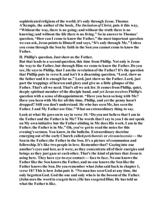 sophisticatedreligions of the world; it's only through Jesus. Thomas
A’Kempis, the author of the book, The Imitationof Christ, puts it this way,
“Without the way, there is no going; and without the truth there is no
knowing;and without the life there is no living.” So in answerto Thomas’
question, “How can I come to know the Father,” the most important question
we can ask, Jesus points to Himself and says, “It's only through Me.” Unless
you come through the Son by faith in the Son you cannot come to know the
Father.
II. Phillip's question. Just show us the Father.
But that leads to a secondquestion, this time from Phillip. Not only is Jesus
the wayto the Father, but through Him we come to know the Father. Do you
see, He says to Phillip, that I am the revelationof the Father? It's the question
that Phillip puts in verse 8, and isn't it a disarming question, “Lord, show us
the father and it is enough for us.” Lord, just show us the Father. Lord, just
part the trappings of heaven and glory and give us a little glimpse of the
Father. That's all we need. That's all we ask for. It comes from Phillip, quiet,
deeply spiritual member of the disciple band, and yet Jesus receives Phillip's
question with a sense ofdisappointment. “Have you been so long with Me?
Have you been with Me for all this time, Phillip, and yet the penny hasn't
dropped? Still you don't understand. He who has seenMe, has seenthe
Father. I and My Fatherare One.” What an extraordinary thing to say.
Look at what He goes onto sayin verse 10. “Do you not believe that I am in
the Fatherand the Fatheris in Me? The words that I say to you I do not speak
on My own initiative but the Father abiding in Me does His work. I am in the
Father; the Father is in Me.” Oh, you've gotto read the notes for this
evening's sermon. You know, in the bulletin. Extraordinary doctrine
emerging out of the early Church called perichoresis or circumincessio— the
Son in the Father;the Father in the Son. It's a picture of communion and
fellowship. It's like two people in love. Rememberthat? Gazing into one
another's eyes and lost, as it were, as they concentrate allof their energies and
beings as they just gaze at eachother. That's the kind of picture that Jesus is
using here. They have eye-to-eye contact — face to face. No one knows the
Father like the Son knows the Father, and no one knows the Son like the
Father knows the Son. Do you remember what John said back in chapter 1,
verse 18? This is how John puts it. “No man has seenGod at any time, the
only begottenGod. God the one and only who is in the bosom of the Father.
(John uses the word to exegete here.)He has exegetedHim; He has told us
what the Fatheris like.
 