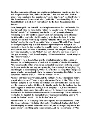 You know, parents, children can ask the most disarming questions. And they
will ask you the question, “What is God like?” The best and most biblical
answeryou can give to that question is, “Godis like Jesus.” Godthe Fatheris
like Jesus becauseJesusreveals whatGod is like. There is nothing that is in
Jesus that isn't in God. How can we know the Father? Jesus makes Him
known.
Now, Jesus spells that out with three simple statements that confirm the fact
that through Him, we come to the Father. He says in verse 10, “I speak the
Father's words.” It's interesting that in the rest of the sectionJesus is
reminding them of what He's already said. He's reminding them of some of
the things He's said before in His ministry with them. In John 5, He had
spokenof what His relationship with the Father had been like. “I do the
Father's works, He said. “I speak the Father's words,” He said. It's as though
He's employing the way in which Jesus had grownup with Josephin the
carpenter's shop. He had watchedthe wayHis earthly stepfather, Joseph, had
workedwith all of the tools of the trade, and can you imagine Jesus going in
there and saying to Joseph, “What's this for? Show Me how to do what it is
that you are doing.” And Jesus is saying, “All the words that I speak, theyare
My Father's words.”
I love that verse in Isaiah50, when the prophet is picturing the coming of
Jesus as the suffering servant of the Lord. He speaks ofHim in this fashion,
“The sovereignLord has given me an instructed tongue as one being taught.”
As Jesus woke in the morning as a young boy, it's as though He's saying, “My
first thought in the morning is, “Whatis My Father teaching Me?” He speaks
as one who has learned perfectly in the years of apprenticeship. What He says
echoes the Father's heart. “I speak the Father's words.”
And not only the Father's words, but the Father's works. The signs in John's
gospel, whatare they? They are signs of what the Fatheris like. What is the
Father's purpose in this world? To restore one who was blind so that he may
see. To raise one who has died in order that he might live. To heal one that has
been crippled in order that he might walk properly. It is, if I can borrow a
word that has been on our lips and in our ears for the past two weeks, our
Father is in the business of reconstruction–reconstructing a fallen and broken
world. It's the heart of the heavenly Father that Jesus is making known. “I
speak the Father's words; I do the Father's works.”
And in verses 12-14, “Idisplay the Father's glory. The essenceofwho God is.
The transcendence ofHis being what makes Him God, I display all of that,”
Jesus is saying. He said it before in chapter 13, and He's repeating it now. He
goes onto saysomething quite extraordinary. And He says in verse 12, “And
 