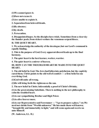 (1)We cannot ignore it.
(2)Dare not excuse it.
(3)Are unable to expiate it.
2. Separationfrom belovedfriends.
(1)By absence;
(2)by death.
3. Persecution.
4. Disappointedhopes. So the disciples have trials. Sometimes from a clearsky
the thunder peals;from richest verdure the venomous serpenthisses.
II. THE QUIET HEART.
1. We acknowledgethe authority of the decalogue;but our Lord's command is
equally binding.
2. This is the purpose of God. Every apparent discord leads up to the final
harmony.
3. The quiet heart is the best learner, worker, warrior.
4. The quiet heart is a mirror of heaven.
III. HOW CAN THE TROUBLED HEART BE MADE INTO THE QUIET
HEART.
1. The old belief in God. The Jews had fallen into polytheism, but the captivity
cured them. Christ points to the old well of comfort — a firm belief in one
ever-living God.
(1)God will smite all wrong.
(2)He will bring forth the righteous as the sun.
2. The new belief in Christ. Inferentially a proof of Christ's Divinity.
(1)As the greatatoning Substitute. There is nothing in the new philosophy to
calm the troubled heart.
(2)As our sympathizing Brother and High Priest.
(3)As alive forever more.
(4)As our Representative and Forerunner — "I go to prepare a place," etc.We
need not shrink from "Worlds unknown." He has made them well known;
"brought life and immortality to light," and will come againand receive us
unto Himself.
(W. Andersen, LL. D.)
 