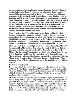 greaterworks than these shall you do because I go to the Father.” I do these
works displaying the Father's glory, but when I go to the Fathergreater
things will be revealed. Yes, think of the day of Pentecostwhen3,000 souls
were converted in one day from all over the known world they had gathered–
Parthians and Medes and Elamites and dwellers in Mesopotamia–think of it.
Apart from when Jesus was a baby, He had never left Israel. He had never left
the land of Judah - Palestine. Yes, it was smallerthan Mississippi. He’d never
been to California. He’d never been to Siberia. He’d never been to Iraq or
Syria or Iran or Egypt as an adult. And as He goes to the Father, greater
works of the Father's heart will be made manifest through His disciples
through the outpouring of the Holy Spirit.
What Jesus is saying? “I'm telling you what the Father is like. My whole
business is to introduce you to the Father.” Jesus is saying that when you
come to know Jesus Christ, you come to know the Father. He wants to take us
by His hand and lead us and introduce us to His Fatherin heaven and say to
His Fatherin heaven, “Let me introduce John to you. Let me introduce Jane
to you. Let me introduce Phillip to you. Let me introduce Mary to you.”
There's a wonderful, wonderful picture in the secondvolume of Ian Murray's
biography of Dr. Martin Lloyd-Jones. And Dr. Marjorie Blackey, who is the
physician to the Queen, is introducing Lloyd-Jones, the preacher, to Her
Majestythe Queen, and if you can ever getthat secondvolume biography just
look at that picture and look at the expressions on the Queen's face;on
Marjorie Blackey's face;on Lloyd-Jones’ face as he is being introduced to Her
Majesty. And Jesus is saying to Phillip and the restof the disciples, “When
you come to know Me, I am introducing you to the very heart of My Fatherin
heaven.”
III. Who is Jesus to you?
Do you know that's the test of whether you are a Christian or not, isn't that
so? What does the Father mean to you? When you find yourselves in trouble,
when you find yourselves in distress, whenyou find yourselves overtakenby
all kinds of trials, do you run to God and say, “My Fatherin heaven.” And
you know Him and He knows you.
There are two consequences.One, the possibility that you might miss this. He
says to Phillip, “Have I been so long with you and still you haven't gotit? The
possibility that you may be within the precincts of those who believe and still
not know the Father, and Jesus is saying to you, “Come to Me; believe in Me;
and trust in Me. Because Iam the way, and the life, and no one comes to the
Father but by Me.” The possibility that you may miss it. And secondly, and
finally, Jesus says to them, “I don't want you to be troubled. Let not your
 