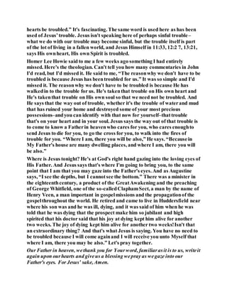 hearts be troubled.” It's fascinating. The same word is used here as has been
used of Jesus’trouble. Jesus isn't speaking here of perhaps sinful trouble–
what we do with our trouble may become sinful, but the trouble itself is part
of the lot of living in a fallen world, and Jesus Himself in 11:33, 12:2 7, 13:21,
says His ownheart, His own Spirit is troubled.
Homer Lee Howie said to me a few weeks ago something I had entirely
missed. Here's the theologian. Can't tell you how many commentaries in John
I'd read, but I'd missed it. He said to me, “The reasonwhy we don't have to be
troubled is because Jesus has beentroubled for us.” It was so simple and I'd
missed it. The reasonwhy we don't have to be troubled is because He has
walkedin to the trouble for us. He's takenthat trouble on His own heart and
He's takenthat trouble on His own soul so that we need not be troubled. And
He says that the way out of trouble, whether it's the trouble of waterand mud
that has ruined your home and destroyed some of your most precious
possessions–andyou can identify with that now for yourself–thattrouble
that's on your heart and in your soul. Jesus says the way out of that trouble is
to come to know a Fatherin heavenwho cares for you, who cares enoughto
send Jesus to die for you, to go the cross for you, to walk into the fires of
trouble for you. “Where I am, there you will be also,” He says. “Becausein
My Father's house are many dwelling places, and where I am, there you will
be also.”
Where is Jesus tonight? He's at God's right hand gazing into the loving eyes of
His Father. And Jesus says that's where I'm going to bring you, to the same
point that I am that you may gaze into the Father's eyes. And as Augustine
says, “I see the depths, but I cannotsee the bottom.” There was a minister in
the eighteenthcentury, a product of the GreatAwakening and the preaching
of George Whitfield, one of the so-calledClaphamSect, a man by the name of
Henry Veen, a man important in gospelmissions and the propagationof the
gospelthroughout the world. He retired and came to live in Huddersfield near
where his son was and he was ill, dying, and it was said of him when he was
told that he was dying that the prospect make him so jubilant and high
spirited that his doctor said that his joy at dying kept him alive for another
two weeks. The joy of dying kept him alive for another two weeks!Isn't that
an extraordinary thing? And that's what Jesus is saying. You have no need to
be troubled because I will come againand I will receive you unto Myself that
where I am, there you may be also.” Let's pray together.
Our Father in heaven, wethank you for Yourword, familiarasit is to us, writeit
again upon ourhearts and giveus a blessing wepray as wegaze into our
Father's eyes. For Jesus’ sake, Amen.
 