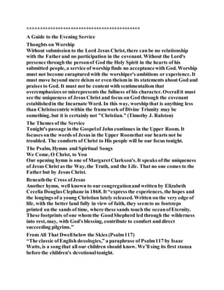 ********************************************
A Guide to the Evening Service
Thoughts on Worship
Without submission to the Lord Jesus Christ, there can be no relationship
with the Fatherand no participation in the covenant. Without the Lord's
presence through the personof God the Holy Spirit in the hearts of his
submitted people, a service of worship finds no acceptancewith God. Worship
must not become enraptured with the worshiper's ambitions or experience. It
must move beyond mere deism or even theism in its statements about God and
praises to God. It must not be content with sentimentalism that
overemphasizes ormisrepresents the fullness of his character. Overallit must
see the uniqueness of Jesus Christ and focus on God through the covenant
establishedin the Incarnate Word. In this way, worship that is anything less
than Christocentric within the framework of Divine Triunity may be
something, but it is certainly not "Christian." (Timothy J. Ralston)
The Themes of the Service
Tonight's passage in the Gospelof John continues in the Upper Room. It
focuses onthe words of Jesus in the Upper Roomthat our hearts not be
troubled. The comforts of Christ to His people will be our focus tonight.
The Psalm, Hymns and Spiritual Songs
We Come, O Christ, to You
Our opening hymn is one of MargaretClarkson's.It speaks ofthe uniqueness
of Jesus Christ as the Way, the Truth, and the Life. That no one comes to the
Father but by Jesus Christ.
Beneaththe Cross ofJesus
Another hymn, well known to our congregationand written by Elizabeth
Cecelia DouglasClephane in 1868. It “express the experiences, the hopes and
the longings of a young Christian lately released. Written on the very edge of
life, with the better land fully in view of faith, they seemto us footsteps
printed on the sands of time, where these sands touch the oceanofEternity.
These footprints of one whom the GoodShepherd led through the wilderness
into rest, may, with God's blessing, contribute to comfort and direct
succeeding pilgrims.”
From All That Dwellbelow the Skies (Psalm117)
“The classic ofEnglish doxologies,” a paraphrase of Psalm117 by Isaac
Watts, is a song that all our children should know. We’ll sing its first stanza
before the children's devotionaltonight.
 