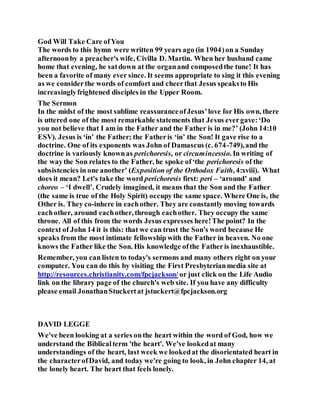 God Will Take Care ofYou
The words to this hymn were written 99 years ago (in 1904)on a Sunday
afternoonby a preacher's wife, Civilla D. Martin. When her husband came
home that evening, he satdown at the organand composedthe tune! It has
been a favorite of many ever since. It seems appropriate to sing it this evening
as we considerthe words of comfort and cheerthat Jesus speaksto His
increasinglyfrightened disciples in the Upper Room.
The Sermon
In the midst of the most sublime reassuranceofJesus’love for His own, there
is uttered one of the most remarkable statements that Jesus evergave:‘Do
you not believe that I am in the Father and the Father is in me?’ (John 14:10
ESV). Jesus is ‘in’ the Father; the Fatheris ‘in’ the Son! It gave rise to a
doctrine. One of its exponents was John of Damascus (c. 674-749),and the
doctrine is variously knownas perichoresis, or circumincessio. In writing of
the waythe Son relates to the Father, he spoke of‘the perichoresis of the
subsistencies in one another’ (Exposition of the Orthodox Faith, 4:xviii). What
does it mean? Let's take the word perichoresis first: peri – ‘around’ and
choreo – ‘I dwell’. Crudely imagined, it means that the Son and the Father
(the same is true of the Holy Spirit) occupy the same space. Where One is, the
Other is. They co-inhere in eachother. They are constantly moving towards
eachother, around eachother, through eachother. They occupy the same
throne. All of this from the words Jesus expresses here!The point? In the
context of John 14 it is this: that we can trust the Son's word because He
speaks from the most intimate fellowship with the Father in heaven. No one
knows the Father like the Son. His knowledge ofthe Fatheris inexhaustible.
Remember, you can listen to today's sermons and many others right on your
computer. You can do this by visiting the First Presbyterianmedia site at
http://resources.christianity.com/fpcjackson/ or just click on the Life Audio
link on the library page of the church's web site. If you have any difficulty
please email JonathanStuckertat jstuckert@fpcjackson.org
DAVID LEGGE
We've been looking at a series onthe heart within the word of God, how we
understand the Biblicalterm 'the heart'. We've lookedat many
understandings of the heart, last week we lookedat the disorientated heart in
the characterofDavid, and today we're going to look, in John chapter 14, at
the lonely heart. The heart that feels lonely.
 