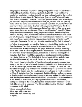 The gospelof John and chapter 14 is the passage ofthe word of God that we
will read togethertoday. John's gospeland chapter14 - very wellknown
words, but words that continue to thrill our soul and our heart, in the comfort
that the Lord brings. Verse 1: "Let not your heart be troubled:ye believein
God, believealsoin me", verse 16, "And I willpray the Father, and he shall give
you another Comforter, that he mayabidewithyou for ever; even the Spiritof
truth; whom the world cannotreceive, because it seeth him not, neither knoweth
him:but ye know him;for he dwellethwithyou, and shall be in you. I willnot
leaveyou comfortless: I willcometo you. Yet a littlewhile, andthe world seeth
meno more; but ye see me:because I live, ye shall livealso", verse 25, "These
thingshave I spoken unto you, being yet present withyou. But the Comforter,
whichis the Holy Ghost, whom the Father will send in myname, he shall teach
you all things, and bringall thingsto your remembrance, whatsoeverI have said
unto you. Peace I leavewithyou, mypeace I giveunto you: not as the world
giveth, giveI unto you. Let not your heart be troubled, neither let it be afraid".
Let's bow in a moment's prayer: Our Father, we thank Thee for the words of
God. We thank Thee that we can be assuredthat these are Thine own
breathed words. Every word upon this page, we know is straight from Thy
heart. And Lord, as such, we pray that we would be in a fit state to receive it.
We pray that those who really need, at this time, to hear the messagefrom
God, that their heart would be prepared and goodground for the seedthat
goes forth. Help me by Thy Holy Spirit, that advocate divine, and give us a
portion of Him to satisfy our need. For we ask in Jesus name, Amen.
'The Lonely Heart' of the child of God. Loneliness is a greatproblem within
many of our lives. Chuck Swindoll, in one of his books, tells that when he was
in the Marine Corps, he one time went to sea for 17 days. On about the 10th
day of their voyage, they had removed from the body of any land in the whole
of the Pacific Ocean- and the sea, the greatocean, beganto swell, sometimes
to 30 or 40 feet at a time. And he accounts that the ship that lookedenormous
in that little dock, as they boarded it to go to sea, now lookedlike a little tooth
pick floating in the middle of the circle of that greathorizon. As he stood there
in the middle of that ocean, looking atgreattidal waves allaround him,
feeling like a drop in the ocean, he says that he remembered Samuel Taylor
Coleridge's words in his poem: 'The Rhyme of the Ancient Mariner' - and this
verse came to his mind:
'Alone, alone, all, all alone,
Alone on a wide, wide sea.
Not a saint took pity on my soul
In agony'.
 