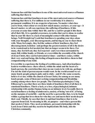 Someone has said that loneliness is one of the most universal sources ofhuman
suffering that there is
Someone has said that loneliness is one of the most universal sources ofhuman
suffering that there is. For millions in our world today it is almost a
permanent condition. It is no respecterofpersons. No matter what class
you're from, what colour or creed, how much money you have, or your age - it
doesn't matter, we all can experience the suffering of loneliness. It hits
everyone at some time within their life, and for a sadfew people it hits them
all of their life. It is a painful awareness, to realise that you're alone, to realise
that in your life there is a lack of meaningful contactwith other human
beings. Neill Straight (sp?) said that loneliness is spending your days alone
with your thoughts, your discouragements,and having no one to share them
with. Many feel empty, they feelthe sadness oftheir loneliness, they feel
discouragement, isolation - and perhaps the greatestanxiety of all is the desire
to be wantedand to feel needed, but that no longer seems to be there. For
many, they feel left out, they feel rejected - and even when surrounded by
many folk within family, or friends, or even within the assemblyof the church
of Jesus Christ, they canfeel unwanted at times - and there comes, within
their very soul and being, this feeling of hopelessness thatdrives them to find
companionship of any kind.
It is terrible to experience the feeling of worthlessness. And often loneliness
leads to worthlessness - there often is, within the mind and the heart of a
lonely person, the conviction that since no one wants to be with me, perhaps
I'm not the kind of person anyone would want. In the world around we see
many lonely people going to pubs and to clubs - and it's the same scenario,
believe it or not, within the church of Jesus Christ, for among us are many
lonely people, some of them just seeking companionshipand friendship -
coming among where there are people. The Christian psychologist, Craig
Ellison (sp?), says that there are three kinds of loneliness:first of all there is
emotional loneliness. Thatis a lack, or a loss, ofpsychological, intimate
relationship with another human being on an intimate level. Secondly there is
socialloneliness:a feeling of aimlessness, anxiety, of being 'out of it', of being
on the margins of sociallife - and the need for a personlike that, is to be found
within a group that loves them for who they are and meets their needs deep in
their soul. Thirdly, he says that there is spiritual loneliness:that is to be
separate from God. No meaning in life, no purpose - and what a person like
that needs is Christ. They need an intimate, personalrelationship with the
Lord Jesus Christ and they need to be baptised into His body, into the
Christian community.
 