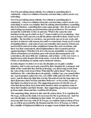 Now I'm not talking about solitude. For solitude is something that is
voluntarily - where we withdraw from the crowdat times, and it can be very
refreshing
Now I'm not talking about solitude. For solitude is something that is
voluntarily - where we withdraw from the crowdat times, and it can be very
refreshing, it can be very helpful. But I'm talking about loneliness, something
that is involuntary, something that comes upon people - they do not choose it -
and it brings great pain, greatfrustration and greatdistress. We can look
around the world that we live in and ask:'What is the cause forsuch
loneliness in the age in which we live?'. Some would sayit is technology - how
you no longer visit a person, you lift the phone and talk to them. Some sayit's
mobility - the factthat we candrive, one personin one car to our work, and
not have to interact with anyone else until we come home. Some say it's a lack
of neighbourliness - and some of you can remember days gone by [when] you
used to fall in and out of other neighbours homes like your own home, and
there was that camaraderie, thatneighbourliness, that seemedto protect
againstloneliness. Whetherit be low self-esteem, aninability to connect - the
effects of loneliness are isolation, poor self-esteem, discouragement, self-
centredness, the 'poor little me' syndrome, and at times - at its very worst - a
hopelessness anda despair that leads many, even in the church of Jesus
Christ, to alcoholism, to suicide and to domestic violence.
In John chapter 14, believe it or not, the disciples are in quite a similar
situation. And I want you to put yourself in their situation for a moment, and
think of the words that they had been hearing, very distressing words from
the voice of the Lord Jesus Christ. What did He said to them? 'One of you
shall betray Me...whatthou doest, do quickly...whither I go, you cannotfollow
me...I go to prepare a place for you...yet a little while and you will see Me no
more', and for them the light that was the MessiahofGod, the hope that was
their Redeemer, their Saviour and their Deliverer - as far as they could see,
that light was about to go out. The supporting presence of who He was, of
what had drawn them awayfrom their business, their occupation, some of
them their families and their friends - that supporting presence was going to
go from under them and they would be left all alone.
The surprising thing about it is this: that He said to them, 'It is expedient for
Me to go...Itell you the truth, it is necessaryfor Me to go from you'. And I'm
sure the disciples were thinking in their mind, 'It's not necessary!It is
necessarythat You stay with us! If You go, we could be slain as sheep. If You
go, we will be persecutedby the Romans and the Jews. If You go, we will be
like a huddle of frightened children in an upper room, behind shut doors and
 