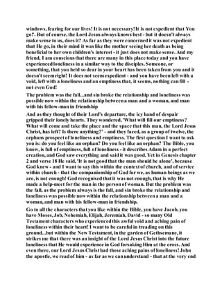windows, fearing for our lives! It is not necessary!It is not expedient that You
go!'. But of course, the Lord Jesus always knows best - but it doesn't always
make sense to us, does it? As far as they were concernedit was not expedient
that He go, in their mind it was like the mother seeing her death as being
beneficialto her own children's interest - it just does not make sense. And my
friend, I am consciousthat there are many in this place today and you have
experiencedloneliness in a similar way to the disciples. Someone, or
something, that you held so dear in your heart has been takenfrom you and it
doesn't seemright! It does not seemexpedient - and you have been left with a
void, left with a loneliness and an emptiness that, it seems, nothing canfill -
not even God!
The problem was the fall...and sin broke the relationship and loneliness was
possible now within the relationship betweena man and a woman, and man
with his fellow-man in friendship
And as they thought of their Lord's departure, the icy hand of despair
gripped their lonely hearts. They wondered, 'What will fill our emptiness?
What will come and take the place and the space that this man, the Lord Jesus
Christ, has left? Is there anything?' - and they faced, as a group of twelve, the
orphans prospectof loneliness and emptiness. The first question I want to ask
you is: do you feel like an orphan? Do you feel like an orphan? The Bible, you
know, is full of emptiness, full of loneliness - it describes Adam in a perfect
creation, and God saw everything and saidit was good. Yet in Genesis chapter
2 and verse 18 He said, 'It is not goodthat the man should be alone', because
God knew - and I want to say this within the contextof church, and of service
within church - that the companionship of God for we, as human beings as we
are, is not enough! God recognisedthatit was not enough, that is why He
made a help-meet for the man in the personof woman. But the problem was
the fall, as the problem always is the fall, and sin broke the relationship and
loneliness was possible now within the relationship betweena man and a
woman, and man with his fellow-man in friendship.
Go to all the characters thatyou like within the Bible, you have Jacob, you
have Moses,Job, Nehemiah, Elijah, Jeremiah, David - so many Old
Testamentcharacters who experiencedthis awful void and aching pain of
loneliness within their heart! I want to be careful in treading on this
ground...but within the New Testament, in the garden of Gethsemane, it
strikes me that there was an insight of the Lord Jesus Christ into the future
loneliness that He would experience in God forsaking Him at the cross. And
even there, our Lord Jesus Christhad those aching pains of loneliness!John
the apostle, we readof him - as far as we canunderstand - that at the very end
 