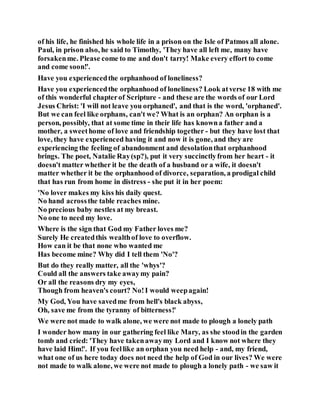 of his life, he finished his whole life in a prison on the Isle of Patmos all alone.
Paul, in prison also, he said to Timothy, 'They have all left me, many have
forsakenme. Please come to me and don't tarry! Make every effort to come
and come soon!'.
Have you experiencedthe orphanhood of loneliness?
Have you experiencedthe orphanhood of loneliness? Look atverse 18 with me
of this wonderful chapterof Scripture - and these are the words of our Lord
Jesus Christ: 'I will not leave you orphaned', and that is the word, 'orphaned'.
But we can feel like orphans, can't we? What is an orphan? An orphan is a
person, possibly, that at some time in their life has knowna father and a
mother, a sweethome of love and friendship together - but they have lost that
love, they have experienced having it and now it is gone, and they are
experiencing the feeling of abandonment and desolationthat orphanhood
brings. The poet, Natalie Ray(sp?), put it very succinctlyfrom her heart - it
doesn't matter whether it be the death of a husband or a wife, it doesn't
matter whether it be the orphanhood of divorce, separation, a prodigal child
that has run from home in distress - she put it in her poem:
'No lover makes my kiss his daily quest.
No hand acrossthe table reaches mine.
No precious baby nestles at my breast.
No one to need my love.
Where is the sign that God my Father loves me?
Surely He createdthis wealthof love to overflow.
How can it be that none who wanted me
Has become mine? Why did I tell them 'No'?
But do they really matter, all the 'whys'?
Could all the answers take awaymy pain?
Or all the reasons dry my eyes,
Though from heaven's court? No!I would weepagain!
My God, You have savedme from hell's black abyss,
Oh, save me from the tyranny of bitterness!'
We were not made to walk alone, we were not made to plough a lonely path
I wonder how many in our gathering feel like Mary, as she stoodin the garden
tomb and cried: 'They have takenawaymy Lord and I know not where they
have laid Him!'. If you feellike an orphan you need help - and, my friend,
what one of us here today does not need the help of God in our lives? We were
not made to walk alone, we were not made to plough a lonely path - we saw it
 