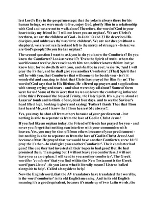 last Lord's Day in the gospelmessage:that the yoke is always there for his
human beings, we were made to live, enjoy God, glorify Him in a relationship
with God and we are not to walk alone!Therefore, the word of God to your
heart today my friend is: 'I will not leave you an orphan'. We are Christ's
brethren, we are the children of God - in John 13 and 33 He describes His
disciples, and addressesthem as 'little children'. We are not sheep without a
shepherd, we are not scatteredand left to the mercy of strangers - listen: we
are God's people! Do you feel an orphan?
The secondquestion I want to ask you is: do you know the Comforter? Do you
know the Comforter? Look at verse 17: 'Even the Spirit of truth; whom the
world cannot receive, because itseethhim not, neither knowethhim: but ye
know him; for he dwelleth with you, and shall be in you', verse 16, 'And I will
pray the Father, and he shall give you anotherComforter'. [That] Spirit that
will be with you, that Comforter that will come to be beside you - isn't it
wonderful and amazing to think that Christ has prayed for Him for us! The
word of God says that in His lifetime, He offered up prayers and supplications
with strong crying and tears - and what were they all about? Some of them
were for us! Some of them were that we would know the comforting influence
of the third Personof the blessedTrinity, the Holy Spirit. It's a joy to stand at
Lazarus' tomb and to think of one, dead four days, and to see the Saviour's
head lifted high, looking to glory and saying: 'FatherI thank Thee that Thou
hast heard Me, and I know that Thou hearestMe always!'.
Yes, you may be shut off from others because ofyour predicament - but
nothing is able to separate us from the love of God in Christ Jesus!
If you feel like an orphan today, the Friend of friends has prayed for you - and
never you forgetthat nothing can interfere with your communion with
heaven. Yes, you may be shut off from others because ofyour predicament -
but nothing is able to separate us from the love of God in Christ Jesus!And
because ofthat He prayed that we would have another Comforter, verse 16: 'I
pray the Father...he shallgive you another Comforter'. Their comforter had
gone!The one they had invested all their hopes in had gone!But He had
promised them, 'I am going but I will not leave you comfortless, Iwill not
leave you as an orphan. I will send to you another comforter'. The Greek
word for 'comforter' that you find within the New Testamentis the Greek
word 'parakletos' - do you know what it literally means? Listen: 'called
alongside to help'. Called alongside to help!
Now the Englishword, that the AV translators have translated that word by,
is the word 'comforter' in its old English meaning. And in its old English
meaning it's a goodequivalent, because it's made up of two Latin words; the
 