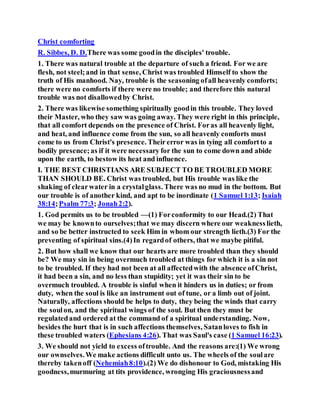 Christ comforting
R. Sibbes, D. D.There was some goodin the disciples' trouble.
1. There was natural trouble at the departure of such a friend. For we are
flesh, not steel;and in that sense, Christ was troubled Himself to show the
truth of His manhood. Nay, trouble is the seasoning ofall heavenly comforts;
there were no comforts if there were no trouble; and therefore this natural
trouble was not disallowedby Christ.
2. There was likewise something spiritually goodin this trouble. They loved
their Master, who they saw was going away. They were right in this principle,
that all comfort depends on the presence of Christ. Foras all heavenly light,
and heat, and influence come from the sun, so all heavenly comforts must
come to us from Christ's presence. Theirerror was in tying all comfortto a
bodily presence;as if it were necessary for the sun to come down and abide
upon the earth, to bestow its heat and influence.
I. THE BEST CHRISTIANS ARE SUBJECT TO BE TROUBLED MORE
THAN SHOULD BE. Christ was troubled, but His trouble was like the
shaking of clearwater in a crystalglass. There was no mud in the bottom. But
our trouble is of another kind, and apt to be inordinate (1 Samuel 1:13; Isaiah
38:14;Psalm 77:3; Jonah2:2).
1. God permits us to be troubled —(1) Forconformity to our Head.(2) That
we may be knownto ourselves;that we may discern where our weaknesslieth,
and so be better instructed to seek Him in whom our strength lieth.(3) For the
preventing of spiritual sins.(4)In regardof others, that we maybe pitiful.
2. But how shall we know that our hearts are more troubled than they should
be? We may sin in being overmuch troubled at things for which it is a sin not
to be troubled. If they had not been at all affectedwith the absence ofChrist,
it had been a sin, and no less than stupidity; yet it was their sin to be
overmuch troubled. A trouble is sinful when it hinders us in duties; or from
duty, when the soul is like an instrument out of tune, or a limb out of joint.
Naturally, affections should be helps to duty, they being the winds that carry
the soulon, and the spiritual wings of the soul. But then they must be
regulatedand ordered at the command of a spiritual understanding. Now,
besides the hurt that is in such affections themselves, Satanloves to fish in
these troubled waters (Ephesians 4:26). That was Saul's case (1 Samuel 16:23).
3. We should not yield to excess oftrouble. And the reasons are:(1) We wrong
our ownselves.We make actions difficult unto us. The wheels of the soulare
thereby takenoff (Nehemiah8:10).(2) We do dishonour to God, mistaking His
goodness,murmuring at tits providence, wronging His graciousnessand
 