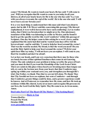 comes? Myfriend, He wants to touch your heart, He has said: 'I will come to
you'. Will you recognise thatHe wants to come to you today in all your
distress, in all of your lonely heart, for He is the one who has said: 'Lo, I am
with you always evenunto the end of the world'. He is the one who said: 'I will
never leave you nor forsake you'!
It is a very hard thing to understand how this man said what I am about to
quote, but he did. F.B. Meyer saidthis concerning this passage:'Oh, blessed
orphanhood, it were well to bereavedto have such comforting'. Let us realise
today, that Christ was forsakenthat we might never be. One missionary
translator of the Bible was labouring in a tribe in Mexico, and he found it
hard to get the specific word for this word 'comforter' within this passageof
Scripture. One day his helper came to him asking for a week's leave, andhe
explained that his uncle had died and he wanted some days off to visit his
bereavedaunt - and he said this: 'I want to help her heart around the corner'.
That was the word he needed. My friend, is that the word you need? Do you
need the Holy Spirit to help your heart around the corner? Well, let your
spirit hear Him say today, 'I will not leave you an orphan. I will come to you.
Don't be troubled and don't be afraid'.
Let us bow our heads, and I am very consciousthat there may be those who
are lonely because ofthat spiritual loneliness that comes in not knowing
Christ. The only solution to your problem is being savedby the grace ofGod -
and you must do that if you want the friendship of the Lord Jesus Christ.
There are saints in this place whose hearts are breaking more than tongue can
tell, cry out to the Saviour now from your heart, that that Comfortermay
spring up within your souland carry you, and strengthenyou through life's
trial. Our Father, we thank Thee that we are not left alone. We thank Thee
that Thy Sondid not leave us orphans, but senta Comforter - and through
that Comforter, greaterthings could be done, and a greaterexperience could
be known. And at Pentecost, we remember how He came, and how He took up
residence within His church. Lord, let us know and recognise His presence in
our lives, the Lord God the Holy Spirit. May He come to us, in Jesus name,
Amen.
Don't miss Part 5 of 'The Heart Of The Matter': "The Seeking Heart"
------------------------Back to Top
Transcribedby:
PreachThe Word.
October2000
www.preachtheword.com
 