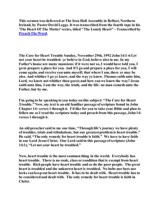 This sermon was delivered at The Iron Hall Assembly in Belfast, Northern
Ireland, by PastorDavid Legge. It was transcribed from the fourth tape in his
'The Heart Of The Matter'series, titled "The Lonely Heart" - Transcribedby
PreachThe Word.
The Cure for Heart Trouble Sunday, November 29th, 1992 John14:1-6 Let
not your heart be troubled: ye believe in God, believe also in me. In my
Father's house are many mansions: if it were not so, I would have told you. I
go to prepare a place for you. And if I go and prepare a place for you, I will
come again, and receive you unto myself; that where I am, there ye may be
also. And whither I go ye know, and the way ye know. Thomas saith unto him,
Lord, we know not whither thou goest;and how can we know the way? Jesus
saith unto him, I am the way, the truth, and the life: no man cometh unto the
Father, but by me.
I’m going to be speaking to you today on this subject: “The Cure for Heart
Trouble.” Now, my text is an old familiar passageofscripture found in John
Chapter 14: verses 1 through 6. I’d like for you to take your Bible and plan to
follow me as I read the scripture today and preach from this passage,John14:
verses 1 through 6.
An old preachersaid to me one time, “Through life’s journey we have plenty
of troubles, trials and tribulations, but our greatestproblem is heart trouble.”
He said, “The only remedy for heart trouble is faith.” We have to have faith
in our Lord Jesus Christ. Our Lord said in this passageofscripture (John
14:1), “Let not your heart be troubled.”
Now, heart trouble is the most common thing in the world. Everybody has
heart trouble. There is no rank, class orcondition that is exempt from heart
trouble. Rich people have heart trouble and so do the poor people. The great
heart is troubled and the unknown heart is troubled. No bolts nor bars nor
locks cankeepout heart trouble. It has to be dealt with. Heart trouble has to
be consideredand dealt with. The only remedy for heart trouble is faith in
Christ.
 