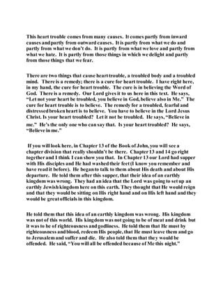 This heart trouble comes from many causes. It comes partly from inward
causes andpartly from outward causes. It is partly from what we do and
partly from what we don’t do. It is partly from what we love and partly from
what we hate. It is partly from those things in which we delight and partly
from those things that we fear.
There are two things that cause hearttrouble, a troubled body and a troubled
mind. There is a remedy; there is a cure for heart trouble. I have right here,
in my hand, the cure for heart trouble. The cure is in believing the Word of
God. There is a remedy. Our Lord gives it to us here in this text. He says,
“Let not your heart be troubled, you believe in God, believe also in Me.” The
cure for heart trouble is to believe. The remedy for a troubled, fearful and
distressedbrokenheart is to believe. You have to believe in the Lord Jesus
Christ. Is your heart troubled? Let it not be troubled. He says, “Believe in
me.” He’s the only one who can say that. Is your heart troubled? He says,
“Believe in me.”
If you will look here, in Chapter 13 of the Book of John, you will see a
chapter division that really shouldn’t be there. Chapter13 and 14 go right
togetherand I think I can show you that. In Chapter 13 our Lord had supper
with His disciples and He had washedtheir feet(I know you remember and
have read it before). He beganto talk to them about His death and about His
departure. He told them after this supper, that their idea of an earthly
kingdom was wrong. They had an idea that the Lord was going to setup an
earthly Jewishkingdom here on this earth. They thought that He would reign
and that they would be sitting on His right hand and on His left hand and they
would be greatofficials in this kingdom.
He told them that this idea of an earthly kingdom was wrong. His kingdom
was not of this world. His kingdom was not going to be of meat and drink but
it was to be of righteousness andgodliness. He told them that He must by
righteousness andblood, redeem His people, that He must leave them and go
to Jerusalemand suffer and die. He also told them that they would be
offended. He said, “You will all be offended because of Me this night.”
 
