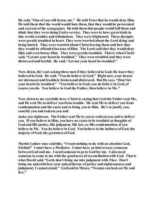 He said, “One of you will betray me.” He told Peterthat he would deny Him.
He told them that the world would hate them, that they would be persecuted
and castout of the synagogues. He told them that people would kill them and
think that they were doing God a service. Theywere to have greattrials in
this world, troubles and tribulations. They were frightened. These disciples
were greatly troubled in heart. They were worried about the Lord dying and
being buried. They were worried about Christ leaving them and how that
they would be offended because ofHim. The Lord said that they would deny
Him and even betray Him. They were greatlytroubled. That is when Christ
said, “Letnot your heart be troubled.” They were troubled and they were
distressedand fearful. He said, “Let not your heart be troubled.”
Now, listen, He’s not asking these men if they believed in God; He knew they
believed in God. He said, “You do believe in God.” Right now, your hearts
are downcastand troubled, brokenand distressed. But He says, “Don’tlet
your hearts be troubled.” “You believe in God; you do believe in God, of
course you do. You believe in God the Father, then believe in Me.”
Now, listen to me carefully here; Christ is saying that God the Father sent Me,
and He sent Me to deliver you from trouble. He sent Me to deliver you from
condemnation and the curse and to bring you to Him. He’s to justify you,
sanctify you and redeem you and
make you righteous. The Father sent Me to you to redeemyou and to deliver
you. If you believe in Him, you have no cause to be troubled at thoughts of
God and His justice, His judgment, His law, or His condemnation, if you
believe in Me. You do believe in God. You believe in the holiness of God, the
majesty of God, the greatness ofGod.
Martin Luther once said this, “I want nothing to do with an absolute God,
Elohim!” I must have a Mediator. I must have an Intercessor, someone
betweenGod and me. I need someone to go to God for me. I also need
someone to come to me with the goodnews of reconciliationwith God. That is
what David said, “Lord, don’t bring me into judgment with Thee. Don’t
bring me nakedbefore your nakedthrone of justice and righteousness and
judgment; I cannotstand.” Godsaid to Moses, “Noman can look on Me and
live.”
 