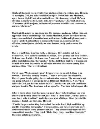 Stephen Charnock was a greatwriter and preacherof a century ago. He said,
“The mighty God, the holy absolute God apart from Christ the Mediator,
apart from a High Priest with a suitable sacrifice is an angry God. He’s an
offended God; He’s a holy, holy, holy, sovereignGod.” Charnock also said,
“The terror of His majesty, holiness and presence wouldhave to consume us
and overwhelm us.”
That is right, unless we can come into His presence and come before Him and
approachHim in and through His chosenMediator, unless there is someone
betweenus and God, whom God sent, with whom God is well pleased, unless
God is satisfied, unless there is someone betweenus, (sinners and that
offended, nakedjustice of God), we must forever justly perish under His
wrath.
This is what Christ is saying to these disciples. He’s pointed out their
weaknesses. He’s pointed out their inabilities. He’s pointed out their frailties.
He knows our frailties; He knows our frame and He knows we are dust, “man
at his best state is altogethervanity.” He has told them that He is leaving and
He told them that they would be offended and that they would betray Him
and deny Him. They were troubled.
Christ says, “Waita minute; don’t let yourselves be troubled, there is an
answer.” There is a remedy for ruin. There is mercy for the miserable.
There’s grace for the guilty, there’s salvationfor sinners. The answeris not
you going to God; it is you going to God through Me (Christ). Now, “You
believe in God, you have to believe in Me.” You have to put your confidence
and your trust in Me. You have to lean upon Me. You have to look upon Me.
What is there about God that causesa man’s heart to be troubled, you who
understand the true characterof God? What is there about God that causes
your heart to be troubled? Well, there are a lot of things. First, there is His
presence. Isaiahsaw the Lord. He said,
“Thatin the year when king Isaiah died, I saw the Lord, high and lifted up
and His train filled the temple.” The seraphims, and the creatures in glory,
coveredtheir faces in the presence ofGod. They coveredtheir feetand they
coveredtheir mouths. They cried, “Holy, Holy, Holy, Lord God Almighty.”
These are unfallen creatures.
 