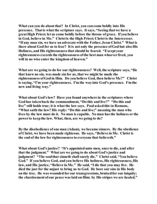 What can you do about that? In Christ, you cancome boldly into His
presence. Thatis what the scripture says. It says, “Seeing thatwe have a
greatHigh Priest; let us come boldly before the throne of grace. If you believe
in God, believe in Me.” Christis the High Priest; Christ is the Intercessor.
“If any man sin, we have an advocate with the Father, Jesus Christ.” What is
there about God for us to fear? It is not only the presence ofGod but also His
Holiness, and His righteousness that should be feared. “Exceptyour
righteousness exceeds the righteousness ofthe best man whoeverlived, you
will in no wise enter the kingdom of heaven.”
What are we going to do for our righteousness? Well, the scripture says, “He
that knew no sin, was made sin for us, that we might be made the
righteousness ofGod in Him. Do you believe God, then believe Me?” Christ
is saying, “I’m your righteousness. I’m the wayinto God’s presence. I’m the
new and living way.”
What about God’s law? Have you found anywhere in the scriptures where
God has takenback the commandment, “Do this and live?” “Do this and
live” still holds true; it is what the law says. Paulaskedthis in Romans,
“What saith the law? His reply: “Do this and live;” meaning the man who
lives by the law must do it. No man is capable. No man has the holiness or the
powerto keepthe law. What, then, are we going to do?
By the disobedience of one man (Adam), we became sinners. By the obedience
of Christ, we have been made righteous. He says, “Believe in Me. Christ is
the end of the law for righteousness to everyone that believeth.”
What about God’s justice? “It’s appointed unto men, once to die, and after
that the judgment.” What are we going to do about God’s justice and
judgment? “The soulthat sinneth shall surely die.” Christ said, “You believe
God.” If you believe God, and you believe His holiness, His righteousness,His
law, and His justice, “Believe in Me.” He said, “I die that you may live. He
died the just for the unjust to bring us to God. He bore our sins in His body
on the tree. He was wounded for our transgressions, bruisedfor our iniquity;
the chastisementofour peace was laid on Him; by His stripes we are healed.”
 