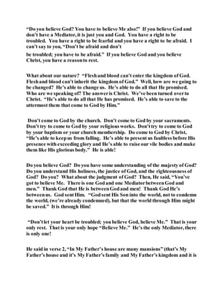 “Do you believe God? You have to believe Me also!” If you believe God and
don’t have a Mediator, it is just you and God. You have a right to be
troubled. You have a right to be fearful and you have a right to be afraid. I
can’t say to you, “Don’t be afraid and don’t
be troubled; you have to be afraid.” If you believe God and you believe
Christ, you have a reasonto rest.
What about our nature? “Fleshand blood can’t enter the kingdom of God.
Fleshand blood can’t inherit the kingdom of God.” Well, how are we going to
be changed? He’s able to change us. He’s able to do all that He promised.
Who are we speaking of? The answeris Christ. We’ve been turned overto
Christ. “He’s able to do all that He has promised. He’s able to save to the
uttermost them that come to God by Him.”
Don’t come to God by the church. Don’t come to God by your sacraments.
Don’t try to come to God by your religious works. Don’ttry to come to God
by your baptism or your church membership. Do come to God by Christ,
“He’s able to keepus from falling. He’s able to present us faultless before His
presence with exceeding glory and He’s able to raise our vile bodies and make
them like His glorious body.” He is able!
Do you believe God? Do you have some understanding of the majesty of God?
Do you understand His holiness, the justice of God, and the righteousness of
God? Do you? What about the judgment of God? Then, He said, “You’ve
got to believe Me. There is one Godand one MediatorbetweenGod and
men.” Thank God that He is betweenGodand men! Thank God He’s
betweenus. God sentHim. “Godsent His Son into the world, not to condemn
the world, (we’re already condemned), but that the world through Him might
be saved.” It is through Him!
“Don’tlet your heart be troubled; you believe God, believe Me.” That is your
only rest. That is your only hope “Believe Me.” He’s the only Mediator, there
is only one!
He said in verse 2, “In My Father’s house are many mansions” (that’s My
Father’s house and it’s My Father’s family and My Father’s kingdom and it is
 