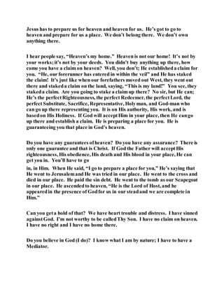 Jesus has to prepare us for heaven and heaven for us. He’s got to go to
heaven and prepare for us a place. We don’t belong there. We don’t own
anything there.
I hear people say, “Heaven’s my home.” Heaven is not our home! It’s not by
your works;it’s not by your deeds. You didn’t buy anything up there, how
come you have a claim on heaven? Well, you don’t; He establisheda claim for
you. “He, our forerunner has entered in within the veil” and He has staked
the claim! It’s just like when our forefathers moved out West, they went out
there and stakeda claim on the land, saying, “This is my land!” You see, they
stakeda claim. Are you going to stake a claim up there? No sir, but He can;
He’s the perfectRighteousness, the perfect Redeemer, the perfectLord, the
perfect Substitute, Sacrifice, Representative, Holyman, and God-man who
can go up there representing you. It is on His authority, His work, and is
basedon His Holiness. If God will acceptHim in your place, then He cango
up there and establish a claim. He is preparing a place for you. He is
guaranteeing you that place in God’s heaven.
Do you have any guarantees ofheaven? Do you have any assurance? There is
only one guarantee and that is Christ. If God the Father will acceptHis
righteousness, His obedience, His death and His blood in your place, He can
get you in. You’ll have to go
in, in Him. When He said, “I go to prepare a place for you,” He’s saying that
He went to Jerusalemand He was tried in our place. He went to the cross and
died in our place. He paid the sin debt. He went to the tomb as our Scapegoat
in our place. He ascendedto heaven, “He is the Lord of Host, and he
appearedin the presence of Godfor us in our steadand we are complete in
Him.”
Can you geta hold of that? We have heart trouble and distress. I have sinned
againstGod. I’m not worthy to be calledThy Son. I have no claim on heaven.
I have no right and I have no home there.
Do you believe in God (I do)? I know what I am by nature; I have to have a
Mediator.
 