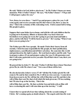 He said, “Believe in God, believe also in me.” In My Father’s house are many
mansions. Who’s Father’s house? He says, “MyFather’s house”. “I’ll go and
I will prepare a place for you.”
Now, listen, in verse three: “And if I go and prepare a place for you, I will
come again, and receive you unto myself; that where I am, there ye may be
also.” This is the certainty of His redeeming work. Christ cannot fail to bring
His people to glory.
Suppose that some father leaves home, and tells his wife and children that he
is going out to Kentucky, Illinois or Kansas (like way back when our
forefathers were going out west). He’s going to getsome land and build a
place, and he tells them “I will be back to getyou.” He’s saying, “Where I am
there you are going to be.”
The Fathergave His Son a people. He made Christ their Surety from all
eternity. Christ became responsible for His people, for their justification,
righteousness, sanctificationand all their salvation. He came into this world
and purchasedus the right to glory. He went back to glory and He said, “I go
to prepare a place, if I go and prepare a place for you, (I will guarantee you)
that I will come againand receive you unto Myself that where I am, there you
are going to be.”
He prayed that in John 17: He said, “FatherI will that those whom Thou hast
given Me, be with Me where I am.” Not a one of them will be lost.
He also declaredin John 6: verses 37-40 “All that My Father giveth Me will
come to Me and he that cometh to Me, I will in no wise castout. I came down
from heaven not to do My will but the will of Him that sent Me and this is the
will of Him that sent Me, that of all which He hath given me; I’ll lose nothing
but I’ll raise it up at the lastday. This is the
will of Him that sent Me. He that seeththe Son and believeth on Him will
have everlasting life and I will raise him up at the last day.” I will!
I know that we spend all of our time talking about the secondcoming of
Christ. He’s coming again, no doubt about it. The angels saidwhen He went
 