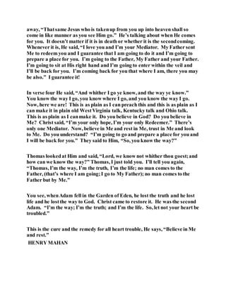 away, “Thatsame Jesus who is takenup from you up into heaven shall so
come in like manner as you see Him go.” He’s talking about when He comes
for you. It doesn’t matter if it is in death or whether it is the secondcoming.
Whenever it is, He said, “I love you and I’m your Mediator. My Father sent
Me to redeem you and I guarantee that I am going to do it and I’m going to
prepare a place for you. I’m going to the Father, My Father and your Father.
I’m going to sit at His right hand and I’m going to enter within the veil and
I’ll be back for you. I’m coming back for you that where I am, there you may
be also.” I guarantee it!
In verse four He said, “And whither I go ye know, and the way ye know.”
You know the way I go, you know where I go, and you know the way I go.
Now, here we are! This is as plain as I can preach this and this is as plain as I
can make it in plain old WestVirginia talk, Kentucky talk and Ohio talk.
This is as plain as I canmake it. Do you believe in God? Do you believe in
Me? Christ said, “I’m your only hope, I’m your only Redeemer.” There’s
only one Mediator. Now, believe in Me and rest in Me, trust in Me and look
to Me. Do you understand? “I’m going to go and prepare a place for you and
I will be back for you.” They said to Him, “So, you know the way?”
Thomas lookedat Him and said, “Lord, we know not whither thou goest;and
how can we know the way?” Thomas, I just told you. I’ll tell you again,
“Thomas, I’m the way, I’m the truth, I’m the life; no man comes to the
Father, (that’s where I am going;I go to My Father); no man comes to the
Father but by Me.”
You see, whenAdam fell in the Garden of Eden, he lost the truth and he lost
life and he lostthe way to God. Christ came to restore it. He was the second
Adam. “I’m the way; I’m the truth; and I’m the life. So, let not your heart be
troubled.”
This is the cure and the remedy for all heart trouble, He says, “Believe in Me
and rest.”
HENRY MAHAN
 