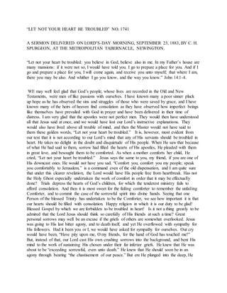 “LET NOT YOUR HEART BE TROUBLED” NO. 1741
A SERMON DELIVERED ON LORD’S-DAY MORNING, SEPTEMBER 23, 1883, BY C. H.
SPURGEON, AT THE METROPOLITAN TABERNACLE, NEWINGTON.
“Let not your heart be troubled: you believe in God, believe also in me. In my Father’s house are
many mansions: if it were not so, I would have told you. I go to prepare a place for you. And if I
go and prepare a place for you, I will come again, and receive you unto myself; that where I am,
there you may be also. And whither I go you know, and the way you know.” John 14:1-4.
WE may well feel glad that God’s people, whose lives are recorded in the Old and New
Testaments, were men of like passions with ourselves. I have known many a poor sinner pluck
up hope as he has observed the sins and struggles of those who were saved by grace, and I have
known many of the heirs of heaven find consolation as they have observed how imperfect beings
like themselves have prevailed with God in prayer and have been delivered in their time of
distress. I am very glad that the apostles were not perfect men. They would then have understood
all that Jesus said at once, and we would have lost our Lord’s instructive explanations. They
would also have lived above all trouble of mind, and then the Master would not have said to
them these golden words, “Let not your heart be troubled.” It is, however, most evident from
our text that it is not according to our Lord’s mind that any of His servants should be troubled in
heart. He takes no delight in the doubt and disquietude of His people. When He saw that because
of what He had said to them, sorrow had filled the hearts of His apostles, He pleaded with them
in great love, and besought them to be comforted. As when a mother comforts her child, He
cried, “Let not your heart be troubled.” Jesus says the same to you, my friend, if you are one of
His downcast ones. He would not have you sad. “Comfort you, comfort you my people; speak
you comfortably to Jerusalem,” is a command even of the old dispensation, and I am quite sure
that under this clearer revelation, the Lord would have His people free from heartbreak. Has not
the Holy Ghost especially undertaken the work of comfort in order that it may be effectually
done? Trials depress the hearts of God’s children, for which the tenderest ministry fails to
afford consolation. And then it is most sweet for the failing comforter to remember the unfailing
Comforter, and to commit the case of the sorrowful spirit into divine hands. Seeing that one
Person of the blessed Trinity has undertaken to be the Comforter, we see how important it is that
our hearts should be filled with consolation. Happy religion in which it is our duty to be glad!
Blessed Gospel by which we are forbidden to be troubled in heart! Is it not a thing greatly to be
admired that the Lord Jesus should think so carefully of His friends at such a time? Great
personal sorrows may well be an excuse if the griefs of others are somewhat overlooked. Jesus
was going to His last bitter agony, and to death itself, and yet He overflowed with sympathy for
His followers. Had it been you or I, we would have asked for sympathy for ourselves. Our cry
would have been, “Have pity upon me, O my friends, for the hand of God has touched me!”
But, instead of that, our Lord cast His own crushing sorrows into the background, and bent His
mind to the work of sustaining His chosen under their far inferior griefs. He knew that He was
about to be “exceeding sorrowful, even unto death.” He knew that He should soon be in an
agony through bearing “the chastisement of our peace.” But ere He plunged into the deep, He
 