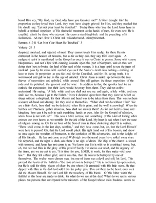 heard Him cry, “My God, my God, why have you forsaken me?” A bitter draught this! In
proportion as they loved their Lord, they must have deeply grieved for Him, and they needed that
He should say, “Let not your heart be troubled.” Today those who love the Lord Jesus have to
behold a spiritual repetition of His shameful treatment at the hands of men, for even now He is
crucified afresh by those who account His cross a stumblingblock and the preaching of it
foolishness. Ah me! How is Christ still misunderstood, misrepresented,
Sermon #1741 “Let Not Your Heart Be Troubled” 3
Volume 29 3
despised, mocked, and rejected of men! They cannot touch Him really, for there He sits
enthroned in the heaven of heavens, but as far as they can, they slay Him over again. A
malignant spirit is manifested to the Gospel as once it was to Christ in person. Some with coarse
blasphemies, and not a few with cunning assaults upon this part of Scripture, and on that, are
doing their best to bruise the heel of the seed of the woman. It is a huge grief to see the mass of
mankind pass by the cross with averted eyes as if the Savior’s death was nothing—nothing at
least to them. In proportion as you feel zeal for the Crucified, and for His saving truth, it is
wormwood and gall to live in this age of unbelief. Christ Jesus is nailed up between the two
thieves of superstition and unbelief, while around Him still gathers the fierce opposition of the
rude and the polished, the ignorant and the wise. In addition to this, the apostles had for an
outlook the expectation that their Lord would be away from them. They did not at first
understand His saying, “A little while and you shall not see me: and again, a little while, and you
shall see me, because I go to the Father.” Now it dawned upon them that they were to be left as
sheep without a shepherd, for their Master and head was to be taken from them. This was to them
a source of dread and dismay, for they said to themselves, “What shall we do without Him? We
are a little flock, how shall we be defended when He is gone, and the wolf is prowling? When the
Scribes and Pharisees gather about us, how shall we answer them? As for our Lord’s cause and
kingdom, how can it be safe in such trembling hands as ours. Alas for the Gospel of salvation,
when Jesus is not with us!” This was a bitter sorrow, and something of this kind of feeling often
crosses our own hearts as we tremble for the ark of the Lord. My heart is sad when I see the state
of religion among us. Oh for an hour of the Son of man in these darkening days! It is written,
“There shall come, in the last days, scoffers,” and they have come, but, oh, that the Lord Himself
were here in person! Oh, that the Lord would pluck His right hand out of His bosom, and show
us once again the wonders of Pentecost, to the confusion of His adversaries, and to the delight of
all His friends. He has not come as yet! Well-nigh two thousand years have rolled away since
He departed, and the night is dark, and there is no sign of dawn. The ship of the church is tossed
with tempest, and Jesus has not come to us. We know that He is with us in a spiritual sense, but,
oh, that we had Him in the glory of His power! Surely He knows our need, and the urgency of
the times, yet we are apt to cry, “It is time for you, LORD, to work, for they make void your
law.” But they felt a third grief, and it was this, that He was to be betrayed by one of
themselves. The twelve were chosen men, but one of them was a devil and sold his Lord. This
pierced the hearts of the faithful—“the Son of man is betrayed.” He is not taken by open seizure,
but He is sold for thirty pieces of silver by one whom He entrusted with His little store. He that
dipped with Him in the dish had sold Him for paltry gain. This cut them to the heart, even as it
did the Master Himself, for our Lord felt the treachery of His friend. Of this bitter water the
faithful at this hour are made to drink, for what do we see at this day? What do we see in various
places but persons that are reputed to be ministers of the Gospel whose main business seems to
 