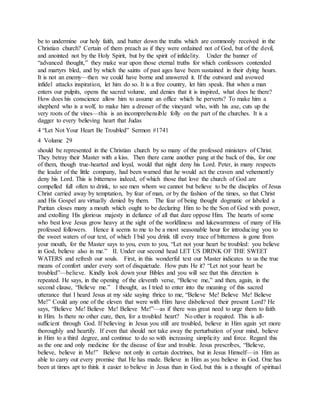 be to undermine our holy faith, and batter down the truths which are commonly received in the
Christian church? Certain of them preach as if they were ordained not of God, but of the devil,
and anointed not by the Holy Spirit, but by the spirit of infidelity. Under the banner of
“advanced thought,” they make war upon those eternal truths for which confessors contended
and martyrs bled, and by which the saints of past ages have been sustained in their dying hours.
It is not an enemy—then we could have borne and answered it. If the outward and avowed
infidel attacks inspiration, let him do so. It is a free country, let him speak. But when a man
enters our pulpits, opens the sacred volume, and denies that it is inspired, what does he there?
How does his conscience allow him to assume an office which he perverts? To make him a
shepherd who is a wolf, to make him a dresser of the vineyard who, with his axe, cuts up the
very roots of the vines—this is an incomprehensible folly on the part of the churches. It is a
dagger to every believing heart that Judas
4 “Let Not Your Heart Be Troubled” Sermon #1741
4 Volume 29
should be represented in the Christian church by so many of the professed ministers of Christ.
They betray their Master with a kiss. Then there came another pang at the back of this, for one
of them, though true-hearted and loyal, would that night deny his Lord. Peter, in many respects
the leader of the little company, had been warned that he would act the craven and vehemently
deny his Lord. This is bitterness indeed, of which those that love the church of God are
compelled full often to drink, to see men whom we cannot but believe to be the disciples of Jesus
Christ carried away by temptation, by fear of man, or by the fashion of the times, so that Christ
and His Gospel are virtually denied by them. The fear of being thought dogmatic or labeled a
Puritan closes many a mouth which ought to be declaring Him to be the Son of God with power,
and extolling His glorious majesty in defiance of all that dare oppose Him. The hearts of some
who best love Jesus grow heavy at the sight of the worldliness and lukewarmness of many of His
professed followers. Hence it seems to me to be a most seasonable hour for introducing you to
the sweet waters of our text, of which I bid you drink till every trace of bitterness is gone from
your mouth, for the Master says to you, even to you, “Let not your heart be troubled: you believe
in God, believe also in me.” II. Under our second head LET US DRINK OF THE SWEET
WATERS and refresh our souls. First, in this wonderful text our Master indicates to us the true
means of comfort under every sort of disquietude. How puts He it? “Let not your heart be
troubled”—believe. Kindly look down your Bibles and you will see that this direction is
repeated. He says, in the opening of the eleventh verse, “Believe me,” and then, again, in the
second clause, “Believe me.” I thought, as I tried to enter into the meaning of this sacred
utterance that I heard Jesus at my side saying thrice to me, “Believe Me! Believe Me! Believe
Me!” Could any one of the eleven that were with Him have disbelieved their present Lord? He
says, “Believe Me! Believe Me! Believe Me!”—as if there was great need to urge them to faith
in Him. Is there no other cure, then, for a troubled heart? No other is required. This is all-
sufficient through God. If believing in Jesus you still are troubled, believe in Him again yet more
thoroughly and heartily. If even that should not take away the perturbation of your mind, believe
in Him to a third degree, and continue to do so with increasing simplicity and force. Regard this
as the one and only medicine for the disease of fear and trouble. Jesus prescribes, “Believe,
believe, believe in Me!” Believe not only in certain doctrines, but in Jesus Himself—in Him as
able to carry out every promise that He has made. Believe in Him as you believe in God. One has
been at times apt to think it easier to believe in Jesus than in God, but this is a thought of spiritual
 