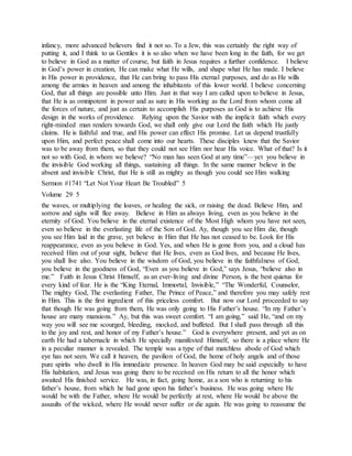 infancy, more advanced believers find it not so. To a Jew, this was certainly the right way of
putting it, and I think to us Gentiles it is so also when we have been long in the faith, for we get
to believe in God as a matter of course, but faith in Jesus requires a further confidence. I believe
in God’s power in creation, He can make what He wills, and shape what He has made. I believe
in His power in providence, that He can bring to pass His eternal purposes, and do as He wills
among the armies in heaven and among the inhabitants of this lower world. I believe concerning
God, that all things are possible unto Him. Just in that way I am called upon to believe in Jesus,
that He is as omnipotent in power and as sure in His working as the Lord from whom come all
the forces of nature, and just as certain to accomplish His purposes as God is to achieve His
design in the works of providence. Relying upon the Savior with the implicit faith which every
right-minded man renders towards God, we shall only give our Lord the faith which He justly
claims. He is faithful and true, and His power can effect His promise. Let us depend trustfully
upon Him, and perfect peace shall come into our hearts. These disciples knew that the Savior
was to be away from them, so that they could not see Him nor hear His voice. What of that? Is it
not so with God, in whom we believe? “No man has seen God at any time”—yet you believe in
the invisible God working all things, sustaining all things. In the same manner believe in the
absent and invisible Christ, that He is still as mighty as though you could see Him walking
Sermon #1741 “Let Not Your Heart Be Troubled” 5
Volume 29 5
the waves, or multiplying the loaves, or healing the sick, or raising the dead. Believe Him, and
sorrow and sighs will flee away. Believe in Him as always living, even as you believe in the
eternity of God. You believe in the eternal existence of the Most High whom you have not seen,
even so believe in the everlasting life of the Son of God. Ay, though you see Him die, though
you see Him laid in the grave, yet believe in Him that He has not ceased to be. Look for His
reappearance, even as you believe in God. Yes, and when He is gone from you, and a cloud has
received Him out of your sight, believe that He lives, even as God lives, and because He lives,
you shall live also. You believe in the wisdom of God, you believe in the faithfulness of God,
you believe in the goodness of God, “Even as you believe in God,” says Jesus, “believe also in
me.” Faith in Jesus Christ Himself, as an ever-living and divine Person, is the best quietus for
every kind of fear. He is the “King Eternal, Immortal, Invisible,” “The Wonderful, Counselor,
The mighty God, The everlasting Father, The Prince of Peace,” and therefore you may safely rest
in Him. This is the first ingredient of this priceless comfort. But now our Lord proceeded to say
that though He was going from them, He was only going to His Father’s house. “In my Father’s
house are many mansions.” Ay, but this was sweet comfort. “I am going,” said He, “and on my
way you will see me scourged, bleeding, mocked, and buffeted. But I shall pass through all this
to the joy and rest, and honor of my Father’s house.” God is everywhere present, and yet as on
earth He had a tabernacle in which He specially manifested Himself, so there is a place where He
in a peculiar manner is revealed. The temple was a type of that matchless abode of God which
eye has not seen. We call it heaven, the pavilion of God, the home of holy angels and of those
pure spirits who dwell in His immediate presence. In heaven God may be said especially to have
His habitation, and Jesus was going there to be received on His return to all the honor which
awaited His finished service. He was, in fact, going home, as a son who is returning to his
father’s house, from which he had gone upon his father’s business. He was going where He
would be with the Father, where He would be perfectly at rest, where He would be above the
assaults of the wicked, where He would never suffer or die again. He was going to reassume the
 