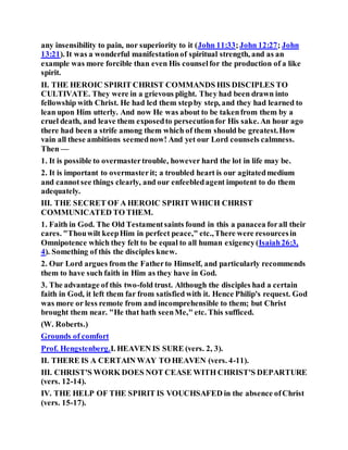 any insensibility to pain, nor superiority to it (John 11:33;John 12:27; John
13:21). It was a wonderful manifestationof spiritual strength, and as an
example was more forcible than even His counselfor the production of a like
spirit.
II. THE HEROIC SPIRIT CHRIST COMMANDS HIS DISCIPLES TO
CULTIVATE. They were in a grievous plight. They had been drawn into
fellowship with Christ. He had led them stepby step, and they had learned to
lean upon Him utterly. And now He was about to be takenfrom them by a
cruel death, and leave them exposedto persecutionfor His sake. An hour ago
there had been a strife among them which of them should be greatest.How
vain all these ambitions seemednow! And yet our Lord counsels calmness.
Then —
1. It is possible to overmastertrouble, however hard the lot in life may be.
2. It is important to overmasterit; a troubled heart is our agitatedmedium
and cannotsee things clearly, and our enfeebledagent impotent to do them
adequately.
III. THE SECRET OF A HEROIC SPIRIT WHICH CHRIST
COMMUNICATED TO THEM.
1. Faith in God. The Old Testamentsaints found in this a panacea forall their
cares. "Thouwilt keepHim in perfect peace," etc.,There were resourcesin
Omnipotence which they felt to be equal to all human exigency(Isaiah26:3,
4). Something of this the disciples knew.
2. Our Lord argues from the Fatherto Himself, and particularly recommends
them to have such faith in Him as they have in God.
3. The advantage of this two-fold trust. Although the disciples had a certain
faith in God, it left them far from satisfied with it. Hence Philip's request. God
was more or less remote from and incomprehensible to them; but Christ
brought them near. "He that hath seenMe," etc. This sufficed.
(W. Roberts.)
Grounds of comfort
Prof. Hengstenberg.I. HEAVEN IS SURE (vers. 2, 3).
II. THERE IS A CERTAIN WAY TO HEAVEN (vers. 4-11).
III. CHRIST'S WORK DOES NOT CEASE WITH CHRIST'S DEPARTURE
(vers. 12-14).
IV. THE HELP OF THE SPIRIT IS VOUCHSAFED in the absence ofChrist
(vers. 15-17).
 