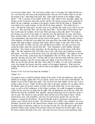 was not seen at their head? The Lord Jesus in effect said, “I am going, but I shall lead the way
for a vast host who will come to the prepared abodes. Like the corn of wheat which is cast into
the ground to die, I shall bring forth much fruit, which shall be housed in the abiding resting-
places.” This is one part of our comfort at this hour. Little matters it how men fight against the
Gospel, for the Lord knows them that are His, and He will ransom by power those redeemed by
blood. He has a multitude according to the election of grace that He will bring in. Though they
seem today to be a small remnant, yet He will fill the many mansions. This stands fast as a
rock—“All that the Father gives me shall come to me; and him that comes to me I will in no wise
cast out.” They boast that “they will not come unto Christ,” but the Spirit of God foresaw that
they would reject the salvation of the Lord. What said Jesus to those like them? “You believe
not, because you are not of my sheep, as I said unto you. My sheep hear my voice, and I know
them, and they follow me: and I give unto them eternal life.” The wicked unbelief of men is their
own condemnation. But Jesus loses not the reward of His passion. We fling back into the faces
of the despisers of Christ the scorn which they pour upon Him, and remind them that those who
despise Him shall be lightly esteemed, their names shall be written in the earth. What if they
come not to Him? It is their own loss, and well did He say of them, “No man can come to me
except the Father which has sent me draw him.” Their wickedness is their inability and their
destruction. They betray by their opposition, the fact that they are not the chosen of the Most
High. But “the redeemed of the Lord shall come to Zion with songs and everlasting joy upon
their heads.” “He shall see of the travail of his soul, and shall be satisfied.” This matter is not left
to the free will of man, so that Jesus may be disappointed after all. Oh no, “they will not come
unto him, that they may have life,” but they shall yet know that the eternal Spirit has power over
the human conscience and will, and can make men willing in the day of His power. If Jesus be
lifted up, He will draw all men unto Him. There shall be no failure as to the Lord’s redeeming
work, even though the froward reject the counsel of God against themselves. What Jesus has
bought with blood, He will not lose, what He died to accomplish shall surely be performed, and
what He
Sermon #1741 “Let Not Your Heart Be Troubled” 7
Volume 29 7
rose again to carry out shall be effected though all the devils in hell and unbelievers upon earth
should join in league against Him. Oh, you enemy, rejoice not over the cause of the Messiah, for
though it seem to fall, it shall arise again! But our Lord went much further, for He said, “I go to
prepare a place for you.” I think He did not only refer to the many mansions for our spirits, but to
the ultimate place of our risen bodies, of which I will speak before long. In our Lord’s going
away, as well as in His continuance in His Father’s presence, He would be engaged in preparing
a place for His own. He was going that He might clear all impediment out of the way. Their sins
blocked the road, like mountains their iniquities opposed all passage, but now that He is gone, it
may be said, “The breaker is come up before them and the Lord on the head of them.” He has
broken down every wall of partition, and every iron gate He has opened. The way into the
kingdom is opened for all believers. He passed through death to resurrection and ascension to
remove every obstacle from our path. He went from us also to fulfill every condition, for it was
absolutely necessary that all who entered heaven should wear a perfect righteousness and should
be made perfect in character, seeing no sin can enter the holy city. Now the saints could not be
perfected without being washed in His precious blood, and renewed by the Holy Spirit, and so
the Savior endured the death of the cross. And when He arose, He sent us the sanctifying Spirit,
 