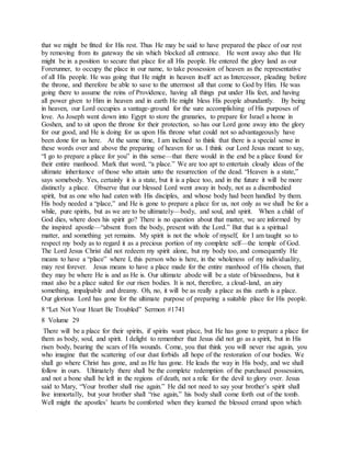 that we might be fitted for His rest. Thus He may be said to have prepared the place of our rest
by removing from its gateway the sin which blocked all entrance. He went away also that He
might be in a position to secure that place for all His people. He entered the glory land as our
Forerunner, to occupy the place in our name, to take possession of heaven as the representative
of all His people. He was going that He might in heaven itself act as Intercessor, pleading before
the throne, and therefore be able to save to the uttermost all that come to God by Him. He was
going there to assume the reins of Providence, having all things put under His feet, and having
all power given to Him in heaven and in earth He might bless His people abundantly. By being
in heaven, our Lord occupies a vantage-ground for the sure accomplishing of His purposes of
love. As Joseph went down into Egypt to store the granaries, to prepare for Israel a home in
Goshen, and to sit upon the throne for their protection, so has our Lord gone away into the glory
for our good, and He is doing for us upon His throne what could not so advantageously have
been done for us here. At the same time, I am inclined to think that there is a special sense in
these words over and above the preparing of heaven for us. I think our Lord Jesus meant to say,
“I go to prepare a place for you” in this sense—that there would in the end be a place found for
their entire manhood. Mark that word, “a place.” We are too apt to entertain cloudy ideas of the
ultimate inheritance of those who attain unto the resurrection of the dead. “Heaven is a state,”
says somebody. Yes, certainly it is a state, but it is a place too, and in the future it will be more
distinctly a place. Observe that our blessed Lord went away in body, not as a disembodied
spirit, but as one who had eaten with His disciples, and whose body had been handled by them.
His body needed a “place,” and He is gone to prepare a place for us, not only as we shall be for a
while, pure spirits, but as we are to be ultimately—body, and soul, and spirit. When a child of
God dies, where does his spirit go? There is no question about that matter, we are informed by
the inspired apostle—“absent from the body, present with the Lord.” But that is a spiritual
matter, and something yet remains. My spirit is not the whole of myself, for I am taught so to
respect my body as to regard it as a precious portion of my complete self—the temple of God.
The Lord Jesus Christ did not redeem my spirit alone, but my body too, and consequently He
means to have a “place” where I, this person who is here, in the wholeness of my individuality,
may rest forever. Jesus means to have a place made for the entire manhood of His chosen, that
they may be where He is and as He is. Our ultimate abode will be a state of blessedness, but it
must also be a place suited for our risen bodies. It is not, therefore, a cloud-land, an airy
something, impalpable and dreamy. Oh, no, it will be as really a place as this earth is a place.
Our glorious Lord has gone for the ultimate purpose of preparing a suitable place for His people.
8 “Let Not Your Heart Be Troubled” Sermon #1741
8 Volume 29
There will be a place for their spirits, if spirits want place, but He has gone to prepare a place for
them as body, soul, and spirit. I delight to remember that Jesus did not go as a spirit, but in His
risen body, bearing the scars of His wounds. Come, you that think you will never rise again, you
who imagine that the scattering of our dust forbids all hope of the restoration of our bodies. We
shall go where Christ has gone, and as He has gone. He leads the way in His body, and we shall
follow in ours. Ultimately there shall be the complete redemption of the purchased possession,
and not a bone shall be left in the regions of death, not a relic for the devil to glory over. Jesus
said to Mary, “Your brother shall rise again.” He did not need to say your brother’s spirit shall
live immortally, but your brother shall “rise again,” his body shall come forth out of the tomb.
Well might the apostles’ hearts be comforted when they learned the blessed errand upon which
 