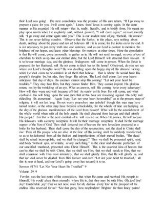 their Lord was going! The next consolation was the promise of His sure return, “If I go away to
prepare a place for you, I will come again.” Listen, then! Jesus is coming again. In the same
manner as He ascended He will return—that is, really, literally, and in bodily form. He meant no
play upon words when He so plainly said, without proverb, “I will come again,” or more sweetly
still, “I go away and come again unto you.” This is our loudest note of joy, “Behold, He comes!”
This is our never-failing comfort. Observe that the Savior, in this place, says nothing about
death, nothing about the peace and rest of believers till He is come, for He looks on to the end. It
is not necessary to put every truth into one sentence, and so our Lord is content to mention the
brightest of our hopes, and leave other blessings for mention at other times. Here the consolation
is that He will come, come personally to gather us in. He will not send an angel, or even a host of
cherubim to fetch us up into our eternal state, but the Lord Himself will descend from heaven. It
is to be our marriage day, and the glorious Bridegroom will come in person. When the Bride is
prepared for her Husband, will He not come to fetch her to His home? O beloved, do you not see
where our Lord’s thoughts were? He was dwelling upon the happy day of His ultimate victory,
when He shall come to be admired in all them that believe. That is where He would have His
people’s thoughts be, but alas, they forget His advent. The Lord shall come. Let your hearts
anticipate that day of days. His enemies cannot stop His coming! “Let not your heart be
troubled.” They may hate Him, but they cannot hinder Him. They cannot impede His glorious
return, not by the twinkling of an eye. What an answer, will His coming be to every adversary!
How will they weep and wail because of Him! As surely as He lives He will come, and what
confusion this will bring upon the wise men that at this hour are reasoning against His deity and
ridiculing His atonement! Again I say, “Let not your heart be troubled” as to the present state of
religion, it will not last long. Do not worry yourselves into unbelief though this man may have
turned traitor, or the other may have become a backslider, for the wheels of time are hurrying on
the day of the glorious manifestation of the Lord from heaven! What will be the astonishment of
the whole world when with all the holy angels He shall descend from heaven and shall glorify
His people! For that is the next comfort—He will receive us. When He comes, He will receive
His followers with a courtly reception. It will be their marriage reception. It shall be the marriage
supper of the Son of God. Then shall descend out of heaven the new Jerusalem prepared as a
bride for her husband. Then shall come the day of the resurrection, and the dead in Christ shall
rise. Then all His people who are alive at the time of His coming shall be suddenly transformed,
so as to be delivered from all the frailties and imperfections of their mortal bodies, “The dead
shall be raised incorruptible, and we shall be changed.” Then we shall be presented spirit, soul,
and body “without spot, or wrinkle, or any such thing,” in the clear and absolute perfection of
our sanctified manhood, presented unto Christ Himself. This is the sweetest idea of heaven that
can be, that we shall be with Christ, that we shall see Him, that we shall speak to Him, that we
shall commune with Him most intimately, that we shall glorify Him, that He will glorify us, and
that we shall never be divided from Him forever and ever. “Let not your heart be troubled,” all
this is near at hand, and our Lord’s going away has secured it to us.
Sermon #1741 “Let Not Your Heart Be Troubled” 9
Volume 29 9
For this was the last point of the consolation, that when He came and received His people to
Himself, He would place them eternally where He is, that they may be with Him. Oh, joy! Joy!
Joy! Unutterable joy! Can we not now, once for all, dismiss every fear in the prospect of the
endless bliss reserved for us? “See that glory, how resplendent! Brighter far than fancy paints!
 