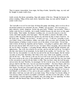 There in majesty transcendent, Jesus reigns, the King of saints. Spread thy wings, my soul, and
fly Straight to yonder world of joy.
Joyful crowds, His throne surrounding, Sing with rapture of His love. Through the heavens His
praises sounding, Filling all the courts above. Spread thy wings, my soul, and fly Straight to
yonder world of joy.”
The Lord talks to us as if we now knew all about His goings and doings, and so we do as far as
all practical purposes are concerned. He says, “Whither I go you know.” He is not gone to a
place unknown, remote, dangerous. He has only gone home. “Whither I go you know.” When a
mother sends her boy to Australia, she is usually troubled because she may never see him again,
but he replies, “Dear mother, the distance is nothing now, we cross the ocean in a very few
weeks, and I shall speedily come back again.” Then the mother is cheered. She thinks of the
ocean as a little bit of blue between her and her son, and looks for him to return if need be. So
the Savior says, “Whither I go you know.” As much as to say—“I told you, I am going to your
own Father’s house, to the mansions whither your spirits will soon come, and I am going for the
blessed purpose of making it ready to receive you in the entirety of your nature. You are thus
made to know all about my departure and my business. I am going to a glorious place which eye
has not seen, but my Spirit will reveal it to you. You know where I am going, and you know also
the way by which I am going—I am going through suffering and death, through atonement and
righteousness. This is the way to heaven for you also, and you will find it all in me. You shall in
due time enter heaven by my atonement, by my death, by my sacrifice, for ‘I am the way.’ You
know the way, but remember it is only the way and not the end. Do not imagine that the wicked
can make an end of Me. But believe that Christ on the cross, Christ in the sepulcher, is not the
end, but the way.” This, beloved, is the way for us as well as for our Lord. He could not reach
His crown except by the cross, or His mediatorial glory except by death. But that way once made
in His own person is open for all who believe in Him. Thus you know where the Lord has gone,
and you know the road. Therefore, be encouraged, for He is not far away, He is not inaccessible,
and you shall be with Him soon. “Let not your heart be troubled.” Oh, brave Master, shall You
be followed by a tribe of cowards? No, we will not lose heart through the trials of the day. Oh,
holy Master, You did meet Your death with song, for “after supper they sang a hymn.” Shall not
we go through our griefs with joyful trust? Oh, confident Lord, bidding us believe in You as in
God Himself, we do believe in You, and we also grow confident. Your undisturbed serenity of
faith infuses itself into our souls and we are made strong. When we hear You bravely talking of
Your decease which You had to accomplish at Jerusalem, and then of Your after-glory, we also
think hopefully of all the opposition of ungodly men, and waiting for Your appearing, we solace
ourselves with that blessed hope. Make no tarrying, O our Lord! Amen.
 