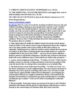 V. CHRIST'S ABSENCE IS ONLY TEMPORARY(vers. 18-24).
VI. THE SPIRIT WILL TEACH THE DISCIPLES, and supply their want of
understanding when left alone (vers. 25, 26).
VII. THE LEGACY OF PEACE to cheerin the Master's absence(ver. 27).
(Prof. Hengstenberg.)
Sources ofChristian comfort
W. Brooks.Thereis a class of words the meaning of which is known to all, and
without consulting a dictionary most people know what the word "trouble"
means. The man who should attempt to constructa theory of life and leave
trouble out of the accountwould be no philosopher. How to deal with it, and
not how to ignore it, becomes the greatproblem. From both ancients and
moderns proposals of alleviation and help are forthcoming. But He who
boldly cries, "Let not your heart be troubled" must possessinfallible
antidotes. What are they? Faith and Hope directed to their proper objects.
We propose, then, to examine —
I. THE GROUNDS ON WHICH CHRIST SOLICITS OUR FAITH. Relief
comes by belief. To be able in some overpowering griefto throw the weightof
one's care upon another and to trust wholly in that other's help is an
eminently satisfying process;while the trustless soul is without the leastgleam
of comfort. In these times of daring denial and of timid doubt it is wellto be
reminded that in the greatcrises of life — poverty, bereavement, affliction —
denial is mockeryand doubt is impotence, and that only an honest and hearty
belief will secure sufficient solace. Christsolicits our faith on the ground of —
1. A prior acknowledgmentof the Divine. "Ye believe in God." Christ desires
nothing contrary to already existing and inborn Godward conceptions ofthe
soul, but merely that we enlarge those conceptions so as to include Him.
2. The defectiveness ofour belief apart from Him. "Ye believe in God;" yes,
but that is inadequate, it needs supplementing. The most anxious moments of
humanity have been spent in searchings aftersuch a view of God as would
enable man to approachHim without dread. Humanity's greatlonging has
waited until Christ for its complete satisfaction. He has extractedfrom the
thought of God all that is calculatedto give pain and introduced everything
calculatedto give comfort. "God was in Christ reconciling the world unto
Himself."
3. His personality. Trust must repose on a person to be trust at all. Christian
apologists oftenbegin with the proofs of superhuman skilland power, and so
lead up to the central objectof Christian faith. But Christ askedfor
 