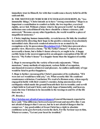 immediate trust in Himself, for with that would come a hearty belief in all He
said and did.
II. THE MOTIVES BY WHICH HE ENCOURAGES OUR HOPE. By "two
immutable things," Christ intends us to have "strong consolation."Hope is as
important a contribution to comfort as faith; the two together, exercised
rightly, never fail. Without a future what is the present worth? An English
nobleman once askedhimself why there should be a future existence, and
answered, "Because,onany other hypothesis, the world would be a piece of
magnificent nonsense."
1. Christ, implying human immortality, reveals heaven. He bids the troubled
be comforted by directing their hope to the positive existence of an absolutely
untroubled state. Heavenis rendered attractive to us as much by its
exemptions as by its possessions(Revelation21:4). Christ does present also a
positive view. Heavenis a home. "In My Father's house!" A house is not
necessarilya home, but a father's house always is, or ought to be. A happy
earthly home is the nearestapproachto an adequate conceptionof the life of
heaven. "My Father's house" is a happier home than the happiest of earthly
ones.
2. Hope is encouragedby the variety of heavenly enjoyments. "Many
mansions," many methods of enjoyment, various fields of occupation,
unexhausted resources ofinterest and pleasure. An endless uniformity of type
would be fatal to perfect happiness.
3. Hope is further encouragedby Christ's guarantee of its realization. "If it
were not so I would have told you," etc. What security this! He could not
countenance a delusion. Conclusion:We read of a Roman army, when eagerly
engagedin battle with their country's enemies, being unconscious ofan
earthquake which made the ground beneath their feet to tremble; and so will
a high faith in God and Christ, and a holy hope of immortality and heaven,
cause the true Christian to be insensible to the tossings to and fro of the life
that now is.
(W. Brooks.)
The Christian not afraid of unseen dangersGeneralShermanis reported to
have said: "One difference betweenGeneralGrant and myself is this: I am
not afraid of dangers that I can see, but he is not afraid of dangers that he
cannot see." Any goodsoldier of Jesus Christ has a right to absolute
confidence as he goes forward, even in the dark. For the Saviour says to him,
Whatevercomes, "Let not your heart be troubled."
 