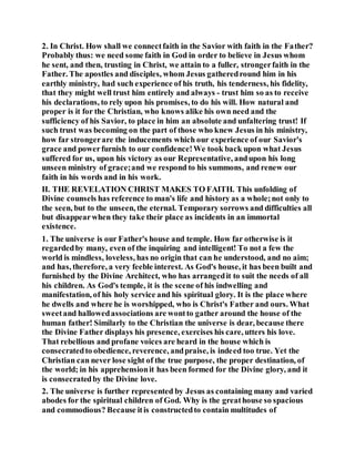 2. In Christ. How shall we connectfaith in the Savior with faith in the Father?
Probably thus: we need some faith in God in order to believe in Jesus whom
he sent, and then, trusting in Christ, we attain to a fuller, strongerfaith in the
Father. The apostles and disciples, whom Jesus gatheredround him in his
earthly ministry, had such experience of his truth, his tenderness, his fidelity,
that they might well trust him entirely and always - trust him so as to receive
his declarations, to rely upon his promises, to do his will. How natural and
proper is it for the Christian, who knows alike his own need and the
sufficiency of his Savior, to place in him an absolute and unfaltering trust! If
such trust was becoming on the part of those who knew Jesus in his ministry,
how far strongerare the inducements which our experience of our Savior's
grace and powerfurnish to our confidence!We took back upon what Jesus
suffered for us, upon his victory as our Representative, andupon his long
unseen ministry of grace;and we respond to his summons, and renew our
faith in his words and in his work.
II. THE REVELATION CHRIST MAKES TO FAITH. This unfolding of
Divine counsels has reference to man's life and history as a whole;not only to
the seen, but to the unseen, the eternal. Temporary sorrows and difficulties all
but disappearwhen they take their place as incidents in an immortal
existence.
1. The universe is our Father's house and temple. How far otherwise is it
regardedby many, even of the inquiring and intelligent! To not a few the
world is mindless, loveless, has no origin that can he understood, and no aim;
and has, therefore, a very feeble interest. As God's house, it has been built and
furnished by the Divine Architect, who has arrangedit to suit the needs of all
his children. As God's temple, it is the scene of his indwelling and
manifestation, of his holy service and his spiritual glory. It is the place where
he dwells and where he is worshipped, who is Christ's Father and ours. What
sweetand hallowedassociations are wontto gather around the house of the
human father! Similarly to the Christian the universe is dear, because there
the Divine Father displays his presence, exercises his care, utters his love.
That rebellious and profane voices are heard in the house which is
consecratedto obedience, reverence, andpraise, is indeed too true. Yet the
Christian can never lose sight of the true purpose, the proper destination, of
the world; in his apprehensionit has been formed for the Divine glory, and it
is consecratedby the Divine love.
2. The universe is further represented by Jesus as containing many and varied
abodes for the spiritual children of God. Why is the greathouse so spacious
and commodious? Because itis constructedto contain multitudes of
 