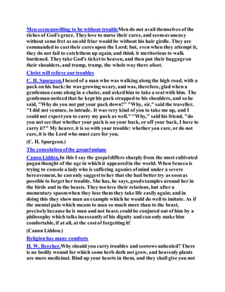 Men seemunwilling to be without troubleMen do not avail themselves of the
riches of God's grace. Theylove to nurse their cares, and seemas uneasy
without some fret as an old friar would be without his hair girdle. They are
commanded to casttheir cares upon the Lord; but, even when they attempt it,
they do not fail to catchthem up again, and think it meritorious to walk
burdened. They take God's ticketto heaven, and then put their baggageon
their shoulders, and tramp, tramp, the whole way there afoot.
Christ will relieve our troubles
C. H. Spurgeon.Iheard of a man who was walking along the high road, with a
pack on his back:he was growing weary, and was, therefore, glad when a
gentleman came along in a chaise, and askedhim to take a seatwith him. The
gentleman noticedthat he kept his pack strapped to his shoulders, and so he
said, "Why do you not put your pack down?" "Why, sir," said the traveller,
"I did not venture, to intrude. It was very kind of you to take me up, and I
could not expectyou to carry my pack as well." "Why," said his friend, "do
you not see that whether your pack is on your back, or off your back, I have to
carry it?" My hearer, it is so with your trouble: whether you care, or do not
care, it is the Lord who must care for you.
(C. H. Spurgeon.)
The consolationofthe gospelunique
Canon Liddon.In this I say the gospeldiffers sharply from the most cultivated
paganthought of the age in which it appearedin the world. When Seneca is
trying to console a lady who is suffering agonies ofmind under a severe
bereavement, he can only suggestto her that she had better try as soonas
possible to forget her trouble. She has, he says, goodexamples around her in
the birds and in the beasts. They too love their relations, but after a
momentary spasmwhen they lose them they take life easilyagain; and in
doing this they show man an example which he would do well to imitate. As if
the mental pain which means to man so much more than to the beast,
preciselybecause he is man and not beast, could be conjured out of him by a
philosophy which talks incessantlyof his dignity and can only make him
comfortable, if at all, at the costof forgetting it!
(Canon Liddon.)
Religionhas many comforts
H. W. Beecher.Whyshould you carry troubles and sorrows unhealed? There
is no bodily wound for which some herb doth not grow, and heavenly plants
are more medicinal. Bind up your hearts in them, and they shall give you not
 