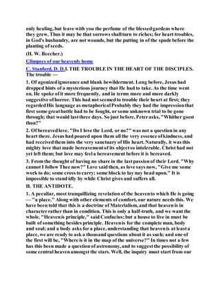 only healing, but leave with you the perfume of the blessedgardens where
they grew. Thus it may be that sorrows shallturn to riches; for heart troubles,
in God's husbandry, are not wounds, but the putting in of the spade before the
planting of seeds.
(H. W. Beecher.)
Glimpses of our heavenly home
C. Stanford, D. D.I. THE TROUBLE IN THE HEART OF THE DISCIPLES.
The trouble —
1. Of agonizedignorance and blank bewilderment. Long before, Jesus had
dropped hints of a mysterious journey that He had to take. As the time went
on, He spoke ofit more frequently, and in terms more and more darkly
suggestive ofhorror. This had not seemedto trouble their heart at first; they
regardedHis language as metaphoricalProbably they had the impressionthat
first some greatbattle had to be fought, or some unknown trial to be gone
through; that would lastthree days. So just before, Peterasks, "Whither goest
thou?"
2. Of bereavedlove. "Do I love the Lord, or no?" was not a question in any
heart there. Jesus had poured upon them all the very essenceofkindness, and
had receivedthem into the very sanctuary of His heart. Naturally, it was this
mighty love that made bereavementof its objectso intolerable. Christ had not
yet left them; but love may feela bereavement before it is bereaved.
3. From the thought of having no share in the lastpassionof their Lord. "Why
cannot I follow Thee now?" Love said then, as love says now, "Give me some
work to do; some cross to carry; some block to lay nay head upon." It is
impossible to stand idly by while Christ gives and suffers all.
II. THE ANTIDOTE.
1. A peculiar, most tranquillizing revelation of the heavento which He is going
— "a place." Along with other elements of comfort, our nature needs this. We
have been told that this is a doctrine of Materialism, and that heaven is in
characterrather than in condition. This is only a half-truth, and we want the
whole. "Heavenis principle," said Confucius;but a house to live in must be
built of something besides principle. Heavenis for the complete man, body
and soul; and a body asks fora place, understanding that heavenis at leasta
place, we are ready to ask a thousand questions about it as such; and one of
the first will be, "Where is it in the map of the universe?" In times not a few
has this been made a question of astronomy, and to suggestthe possibility of
some central heavenamongst the stars. Well, the inquiry must start from our
 