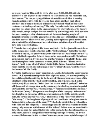 own solarsystem. This, with its circle of at least5,000,000,000miles in
diameter, is but a speck in the creation. Its stars burn and roll round the sun,
their centre. The sun, carrying all these his satellites with him, is moving
round another centre, with its system; that, about another; that, about
another; and where is the fixed ultimate centre round which all the other
centres are wheeling and moving? The only One who could have settled this
question was silent about it. He says nothing of its whereabouts, ofits beauty,
of its music, exceptin signs that are manifestly but hieroglyphic. He knew that
the most exactprecisionof statement and the most dazzling magic of
description would leave the greatestas wellas the leastof mortals as much in
the dark as ever. Therefore Christ, aiming at our spiritual profit rather than
at our scientific enlightenment, leaves forfuture solution all problems that
have only to do with place.
2. That the heavenly place is His home and theirs. He has just addressedthem
in the language offamily affectionas His "little children." With this word of
love still in the air, He proceeds to speak of heaven as "My Father's house." A
little child looks upon his father's house as his own, and so would Christ have
us look upon heaven. Even on earth, a father's house is his child's home; and
the dearestplace to the best man, woman, child, is home. "Home, sweet
home." Earth is one of My Father's battlefields, farms, foundries, factories,
roads that He travels on; but heaven is our "Father's house," and therefore
the home of all His family.
3. That in that home are many mansions, i.e., settled abodes;the same word as
in ver. 23. Emphasis resting on the idea of permanence. Jesus was speaking to
the sadthoughts then stirring in the hearts of His mourners on accountof the
shortness of the time they had spent with Him, and which seemed, in the
review, only like a dream. "What does this lack to make it perfect?" askedan
old Romanof his companion, as they were togetherlooking on some imperial
show;and the answerwas, "Permanence." "Permanenceadds bliss to bliss."
In the word "many," He spoke to the thoughts of the company. When one of
the disciples, on the notice of His near departure, askedif he might go with
Him, the virtual answerwas "No." This refusalto the "one" was a blow to
"the many." If the happiness of going with the Lord is not to be given even to
Peter, what is to become of the many? We had all expectedthat we should go
with Him into His kingdom. If these happy dreams of ours are all to melt into
misery, why were we not informed of this before? Before now, on some festive
day, when a man has askedhis friends to his house, he has been forcedto ask
only a few, because, though his heart was large enough for many, his house
was not. Before now, in the straits of some war, some iron captain has spared
 