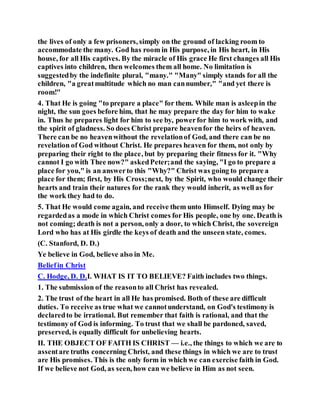 the lives of only a few prisoners, simply on the ground of lacking room to
accommodate the many. God has room in His purpose, in His heart, in His
house, for all His captives. By the miracle of His grace He first changes all His
captives into children, then welcomes them all home. No limitation is
suggestedby the indefinite plural, "many." "Many" simply stands for all the
children, "a greatmultitude which no man cannumber," "and yet there is
room!"
4. That He is going "to prepare a place" for them. While man is asleepin the
night, the sun goes before him, that he may prepare the day for him to wake
in. Thus he prepares light for him to see by, powerfor him to work with, and
the spirit of gladness. So does Christ prepare heavenfor the heirs of heaven.
There can be no heavenwithout the revelationof God, and there can be no
revelation of God without Christ. He prepares heaven for them, not only by
preparing their right to the place, but by preparing their fitness for it. "Why
cannot I go with Thee now?" askedPeter;and the saying, "I go to prepare a
place for you," is an answerto this "Why?" Christ was going to prepare a
place for them; first, by His Cross;next, by the Spirit, who would change their
hearts and train their natures for the rank they would inherit, as well as for
the work they had to do.
5. That He would come again, and receive them unto Himself. Dying may be
regardedas a mode in which Christ comes for His people, one by one. Death is
not coming; death is not a person, only a door, to which Christ, the sovereign
Lord who has at His girdle the keys of death and the unseen state, comes.
(C. Stanford, D. D.)
Ye believe in God, believe also in Me.
Beliefin Christ
C. Hodge, D. D.I. WHAT IS IT TO BELIEVE? Faith includes two things.
1. The submission of the reasonto all Christ has revealed.
2. The trust of the heart in all He has promised. Both of these are difficult
duties. To receive as true what we cannotunderstand, on God's testimony is
declaredto be irrational. But remember that faith is rational, and that the
testimony of God is informing. To trust that we shall be pardoned, saved,
preserved, is equally difficult for unbelieving hearts.
II. THE OBJECT OF FAITH IS CHRIST — i.e., the things to which we are to
assentare truths concerning Christ, and these things in which we are to trust
are His promises. This is the only form in which we can exercise faith in God.
If we believe not God, as seen, how can we believe in Him as not seen.
 