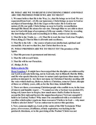 III. WHAT ARE WE TO BELIEVE CONCERNING CHRIST AND WHAT
ARE THE PROMISES WHICH WE ARE TO TRUST?
1. We must believe that He is the Way, i.e., that He brings us to God. We are
separatedfrom God—(1) By our ignorance. Christbrings us near to God as
an object of knowledge. He is the Loges orRevealer. He is God in our
nature.(2) By our guilt. Christ brings us near to God by reconciliation
through His blood. He atones for our sins. Through Him we are able to draw
near to God with hope of acceptance.(3)Byour enmity. Christ, by revealing
the knowledge ofGod, and reconciling us to Him, removes our enmity.
2. That He is the Truth, i.e. —(1) That He is real; the true God; true Prophet,
Priest, King.(2) That in Him is all truth and excellence.
3. That He is the Life — the source ofuniversal, intellectual, spiritual and
eternal life. It is not we that live, but Christ that lives in us.
IV. WHAT PROMISESARE WE TO TRUST TO? The promises of the
Spirit.
1. That His presence is permanent and internal.
2. That He will revealChrist.
3. That He will be our Paraclete.
(C. Hodge, D. D.)
Believe also in Me
DeanVaughan.1. It might have been urged that the disciples are addressedby
our Lord as already believing, not in God only, but in Himself. But the Bible,
and He who speaks therein, is truer to nature and experience than many who
profess to interpret it. Are there not many in Christian Churches needing still
the voice which shall say, Believer, believe; Christian, come to Christ; disciple
of three or of thirty years, still, as for the first time, behold Him!
2. There are those, evenamong Christian people who confide to us, in the tone
of sincere and humble regret — "I cannotsee why a Saviour was needed. If I,
being evil, know how to forgive, how much more shall a Fatherin heaven
acceptthe first sigh and bestow the unpurchased grace? Is it not enoughif I
believe in God my Father? Why must I be encumbered with a revelationof
sacrifice whichrather repels me than reassures? I believe in God — why must
I believe also in Christ?" Let us endeavour to answerthis question.
I. Now, someone might say, Look at the saints of the Old Testament. What
grace, ofreverence, ofaffiance, of holy aspiration, was lacking in the
patriarch Abraham, or to the poet-king of the Psalms? Christwas not
 